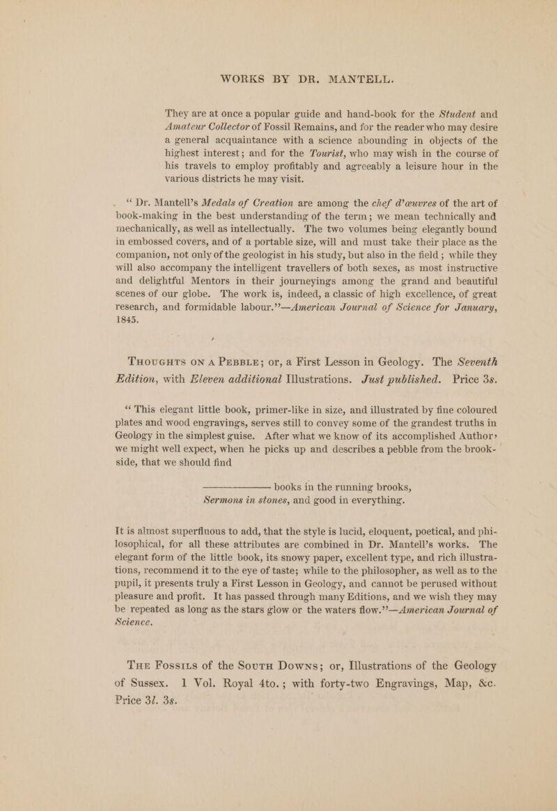 They are at once a popular guide and hand-book for the Student and Amateur Collector of Fossil Remains, and for the reader who may desire a general acquaintance with a science abounding in objects of the highest interest; and for the Tourist, who may wish in the course of his travels to employ profitably and agreeably a leisure hour in the various districts he may visit. ‘“* Dr. Mantell’s Medals of Creation are among the chef d’cuvres of the art of book-making in the best understanding of the term; we mean technically and mechanically, as well as intellectually. The two volumes being elegantly bound in embossed covers, and of a portable size, will and must take their place as the companion, not only of the geologist in his study, but also in the field ; while they will also accompany the intelligent travellers of both sexes, as most instructive and delightful Mentors in their journeyings among the grand and beautiful scenes of our globe. The work is, indeed, a classic of high excellence, of great research, and formidable labour.’”—American Journal of Science for January, 1845. , THOUGHTS ON A PEBBLE; or, a First Lesson in Geology. The Seventh Edition, with Eleven additional Illustrations. Just published. Price 3s. “This elegant little book, primer-like in size, and illustrated by fine coloured plates and wood engravings, serves still to convey some of the grandest truths in Geology in the simplest guise. After what we know of its accomplished Author> we might well expect, when he picks up and describes a pebble from the brook- side, that we should find books in the running brooks, Sermons in stones, and good in everything. It is almost superfluous to add, that the style is lucid, eloquent, poetical, and phi- losophical, for all these attributes are combined in Dr. Mantell’s works. The elegant form of the little book, its snowy paper, excellent type, and rich illustra- tions, recommend it to the eye of taste; while to the philosopher, as well as to the pupil, it presents truly a First Lesson in Geology, and cannot be perused without pleasure and profit. It has passed through many Editions, and we wish they may be repeated as long as the stars glow or the waters flow.” —American Journal of Science. Tue Fossizs of the Sourn Downs; or, Illustrations of the Geology of Sussex. 1 Vol. Royal 4to.; with forty-two Engravings, Map, &amp;c. Price 31. 3s. .