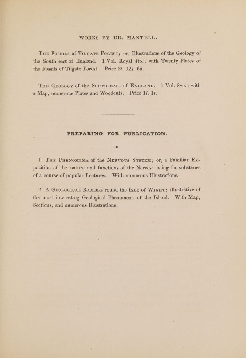 Tue Fossizs of Trneare Forest; or, Illustrations of the Geology of the South-east of England. 1 Vol. Royal 4to.; with Twenty Plates of the Fossils of Tilgate Forest. Price 2/. 12s. 6d. Tue Geroxtoey of the SoutH-EAst of ENGLAND. 1 Vol. 8vo.; with a Map, numerous Plates and Woodcuts. Price 1. 1s. PREPARING FOR PUBLICATION. —— 1. THE PHENOMENA of the Nervous System; or, a Familiar Ex- position of the nature and functions of the Nerves; being the substance of a course of popular Lectures. With numerous [lustrations. 2. A GEoLoGicAL RAMBLE round the IsLtz of Wicur; illustrative of the most interesting Geological Phenomena of the Island. With Map, Sections, and numerous I[]lustrations.