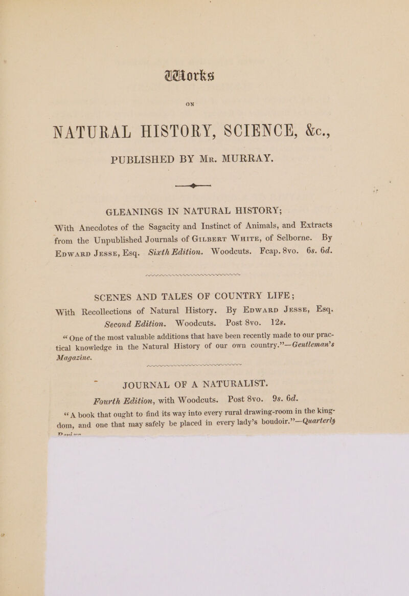 ddiorks ON NATURAL HISTORY, SCIENCE, Wc., PUBLISHED BY Mr. MURRAY. eet! GLEANINGS IN NATURAL HISTORY; With Anecdotes of the Sagacity and Instinct of Animals, and Extracts from the Unpublished Journals of Ginserr Wurrs, of Selborne. By Epwarp Jesst, Esq. Sixth Edition. Woodcuts. Feap.8vo. 6s. 6d. LLL NON SCENES AND TALES OF COUNTRY LIFE; With Recollections of Natural History. By Epwarp Jesse, Esq. Second Edition. Woodcuts. Post 8vo. 12s. < Qne of the most valuable additions that have been recently made to our prac- tical knowledge in the Natural History of our own country.”—Gentleman’s Magazine. CD Or JOURNAL OF A NATURALIST. Fourth Edition, with Woodcuts. Post 8vo. 9s. 6d. “A book that ought to find its way into every rural drawing-room in the king- dom, and one that may safely be placed in every lady’s boudoir.” — Quarterly Doig wr