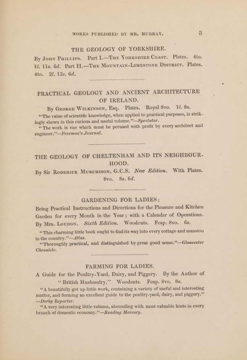 THE GEOLOGY OF YORKSHIRE. By Joun Pastures. Part 1.—Tue YorKSHIRE Coast. Plates. 4to. li. lls. 6d. Part I1.—Tae Mounrarn-Limesrone Districr. Plates. Ato. 2/. 12s. 6d. RR OOO PRACTICAL GEOLOGY AND ANCIENT ARCHITECTURE OF IRELAND. By Grorce WILKinsoN, Esq. Plates. Royal 8vo. 1. 8s. “The value of scientific knowledge, when applied to practical purposes, is strik- ingly shewn in this curious and useful volume.”’—Spectator. “The work is one which must be perused with profit by every architect and engineer.”’—Freeman’s Journal. eee ee THE GEOLOGY OF CHELTENHAM AND ITS NEIGHBOUR- HOOD. By Sir Roperick MurcuHison, G.C.S. New Edition. With Plates. 8vo. 8s. 6d. DADO GARDENING FOR LADIES; Being Practical Instructions and Directions for the Pleasure and Kitchen Garden for every Month in the Year; with a Calendar of Operations. By Mrs. Lovpon. Sixth Edition. Woodcuts. Feap. 8vo. 6s. “This charming little book ought to findits way into every cottage and mansion in the country.”’—Atlas. “Thoroughly practical, and distinguished by great good sense.”’—Gloucester Chronicle. LL FARMING FOR LADIES. A Guide for the Poultry-Yard, Dairy, and Piggery. By the Author of ‘‘ British Husbandry.’? Woodcuts. Feap. 8vo. 8s. “A beautifully got up little work, containing a variety of useful and interesting matter, and forming an excellent guide to the poultry-yard, dairy, and piggery.”” —Derby Reporier. “A very interesting little volume, abounding with most valuable hints in every branch of domestic economy.”’—Reading Mercury.