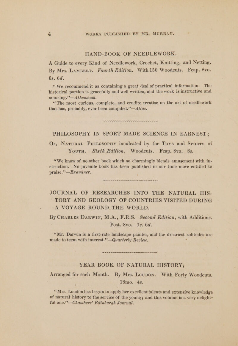 HAND-BOOK OF NEEDLEWORK. A Guide to every Kind of Needlework, Crochet, Knitting, and Netting. By Mrs. Lampert. Fourth Edition. With 150 Woodcuts. Feap. 8vo. 6s. 6d. “We recommend it as containing a great deal of practical information. The historical portion is gracefully and well written, and the work is instructive and amusing.’’— Atheneum. “The most curious, complete, and erudite treatise on the art of needlework that has, probably, ever been compiled.”’—Atlas. PHILOSOPHY IN SPORT MADE SCIENCE IN EARNEST ; Or, Naturau PutLosopuy inculcated by the Toys and Sports of Youtu. Sixth Edition. Woodcuts. Fecap. 8vo. 8s. ‘““We know of no otber book which so charmingly blends amusement with in- struction. No juvenile book has been published in our time more entitled to praise.”’—Examiner. JOURNAL OF RESEARCHES INTO THE NATURAL HIS- TORY AND GEOLOGY OF COUNTRIES VISITED DURING A VOYAGE ROUND THE WORLD. By Cuarues Darwin, M.A., F.R.S. Second Edition, with Additions. Post. 8vo. 7s. 6d. “Mr. Darwin is a first-rate landscape painter, and the dreariest ‘eplihauss are made to teem with interest.””—Quarterly Review. YEAR BOOK OF NATURAL HISTORY; Arranged for each Month. By Mrs. Loupon. With Forty Woodcuts. 18mo. 4s. ‘Mrs. Loudon has begun to apply her excellent talents and extensive knowledge of natural history to the service of the young; and this volume is a very delight- ful one.””—Chambers’ Edinburgh Journal.