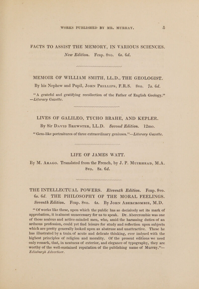 FACTS TO ASSIST THE MEMORY, IN VARIOUS SCIENCES. New Edition. Feap. 8vo. 6s. 6d. DLLELL LLL LLL LILI aan” MEMOIR OF WILLIAM SMITH, LL.D., THE GEOLOGIST. By his Nephew and Pupil, Joun Puiturps, F.R.S. 8vo. 7s. 6d. “‘A grateful and gratifying recollection of the Father of English Geology.” —Literary Gazette. PDD DLDDIIDOO Onno LIVES OF GALILEO, TYCHO BRAHE, AND KEPLER. By Sir Davip Brewster, LL.D. Second Edition. 12mo. “ Gem-like portraitures of three extraordinary geniuses.””—Literary Gazette. DDD LIFE OF JAMES WATT. By M. AraGo. Translated from the French, by J. P. Murruzap, M.A. 8vo. 8s. 6d. DLL PLL LLG FILLS THE INTELLECTUAL POWERS. Eleventh Edition. Fcap. 8vo. 6s. 6d. THE PHILOSOPHY OF THE MORAL FEELINGS. Seventh Edition. Feap. 8vo. 4s. By Joun ABercromsisz, M.D. “* Of works like these, upon which the public has so decisively set its mark of approbation, it isalmost unnecessary for us to speak. Dr. Abercrombie was one of those zealous and active-minded men, who, amid the harassing duties of an arduous profession, could yet find leisure for study and reflection upon subjects which are pretty generally looked upon as abstruse and unattractive. These he has illustrated by a train of acute and delicate thinking, ever imbued with the highest principles of religion and morality. Of the present editions we need only remark, that, in neatness of exterior, and elegance of typography, they are worthy of the well-sustained reputation of the publishing name of Murray.”— Edinburgh Advertiser.
