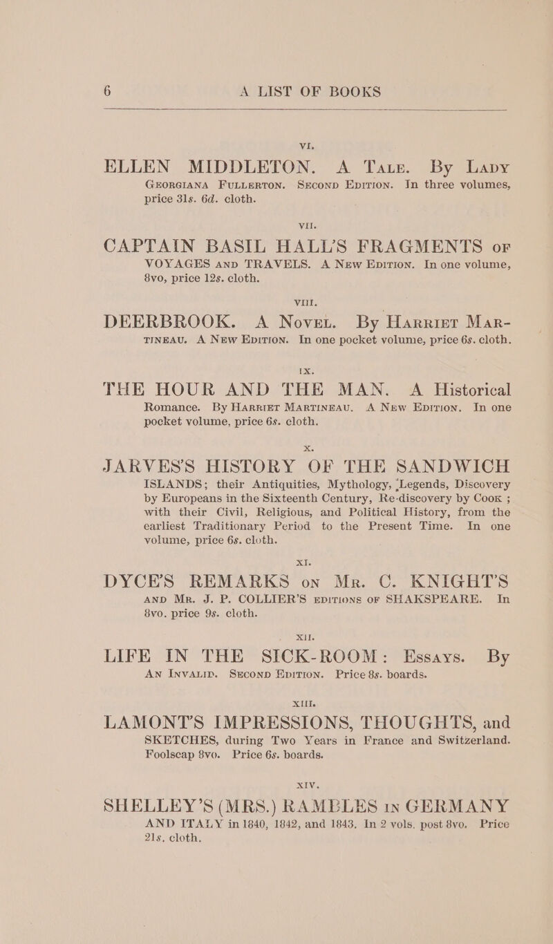 vi. ELLEN MIDDLETON. A Tate. By Lavy GEORGIANA FULLERTON. SEcoND EpiTion. In three volumes, price 31s. 6d. cloth. VII. CAPTAIN BASIL HALL'S FRAGMENTS or VOYAGES ann TRAVELS. A New Epition. In one volume, 8vo, price 12s. cloth. Vill. DEERBROOK. A Nover. By Harrisr Mar- TINEAU. A New Epition. In one pocket volume, price 6s. cloth. Ix THE HOUR AND THE MAN. A Historical Romance. By Harrier Martineau. A New Epirion. In one pocket volume, price 6s. cloth. xX JARVESS HISTORY OF THE SANDWICH ISLANDS; their Antiquities, Mythology, ‘Legends, Discovery by Europeans in the Sixteenth Century, Re-discovery by Coox ; with their Civil, Religious, and Political History, from the earliest Traditionary Period to the Present Time. In one volume, price 6s. cloth. XI DYCE’S REMARKS on Mr. C. KNIGHTS AND Mr. J. P. COLLIER’S eEpitions or SHAKSPEARE. In 8vo. price 9s. cloth. XII. LIFE IN THE SICK-ROOM: Essays. By AN InvALID. SEcoND EpITION. Price 8s. boards. XIIT. LAMONT’S IMPRESSIONS, THOUGHTS, and SKETCHES, during Two Years in France and Switzerland. Foolscap 8vo. Price 6s. boards. XIV. SHELLEY’S (MRS.) RAMBLES GERMANY AND ITALY in 1840, 1842, and 1843. In 2 vols. post 8vo. Price 21s, cloth.