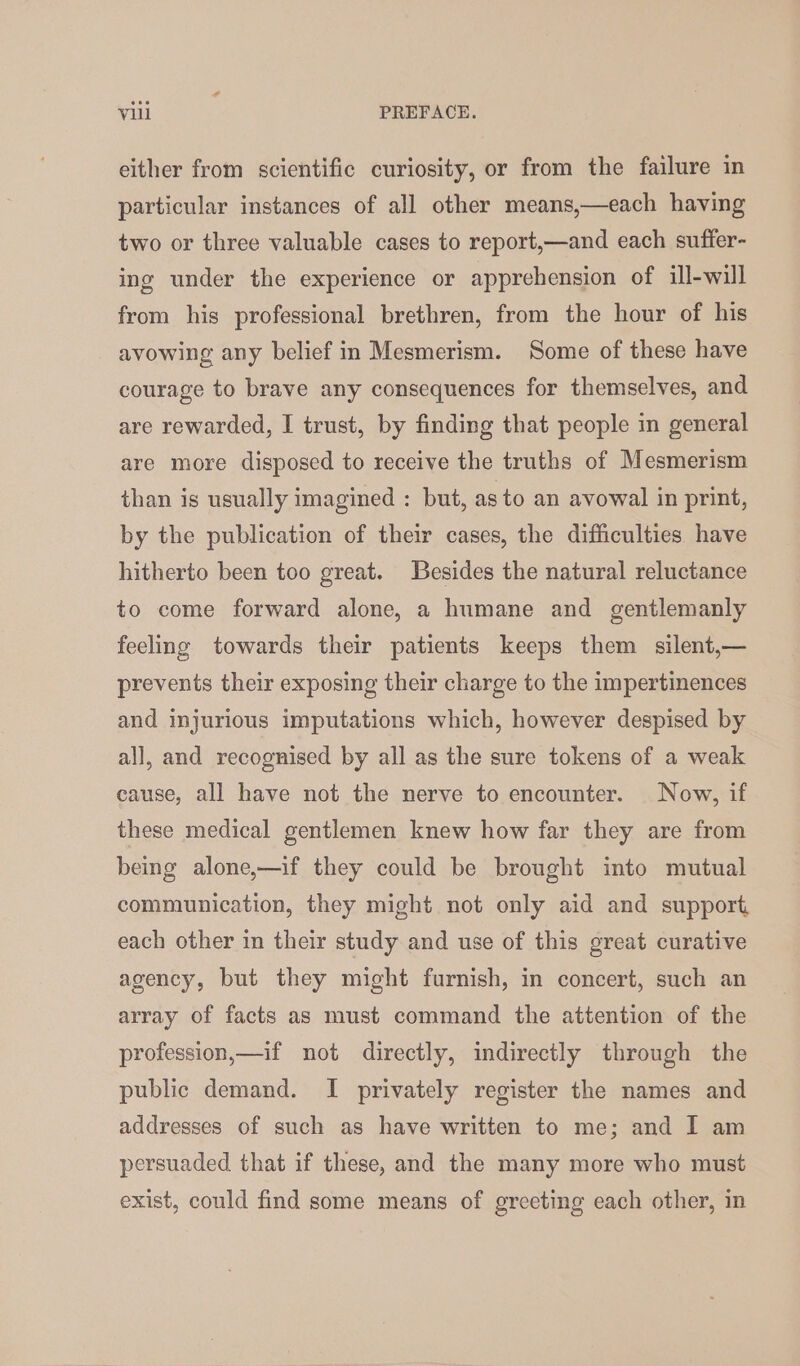 either from scientific curiosity, or from the failure in particular instances of all other means,—each having two or three valuable cases to report,—and each sufter- ing under the experience or apprehension of ill-will from his professional brethren, from the hour of his avowing any belief in Mesmerism. Some of these have courage to brave any consequences for themselves, and are rewarded, I trust, by finding that people in general are more disposed to receive the truths of Mesmerism than is usually imagined : but, as to an avowal in print, by the publication of their cases, the difficulties have hitherto been too great. Besides the natural reluctance to come forward alone, a humane and gentlemanly feeling towards their patients keeps them silent,— prevents their exposing their charge to the impertinences and injurious imputations which, however despised by all, and recognised by all as the sure tokens of a weak cause, all have not the nerve to encounter. Now, if these medical gentlemen knew how far they are from being alone,—if they could be brought into mutual communication, they might not only aid and support each other in their study and use of this great curative agency, but they might furnish, in concert, such an array of facts as must command the attention of the profession,—if not directly, indirectly through the public demand. I privately register the names and addresses of such as have written to me; and I am persuaded that if these, and the many more who must exist, could find some means of greeting each other, in