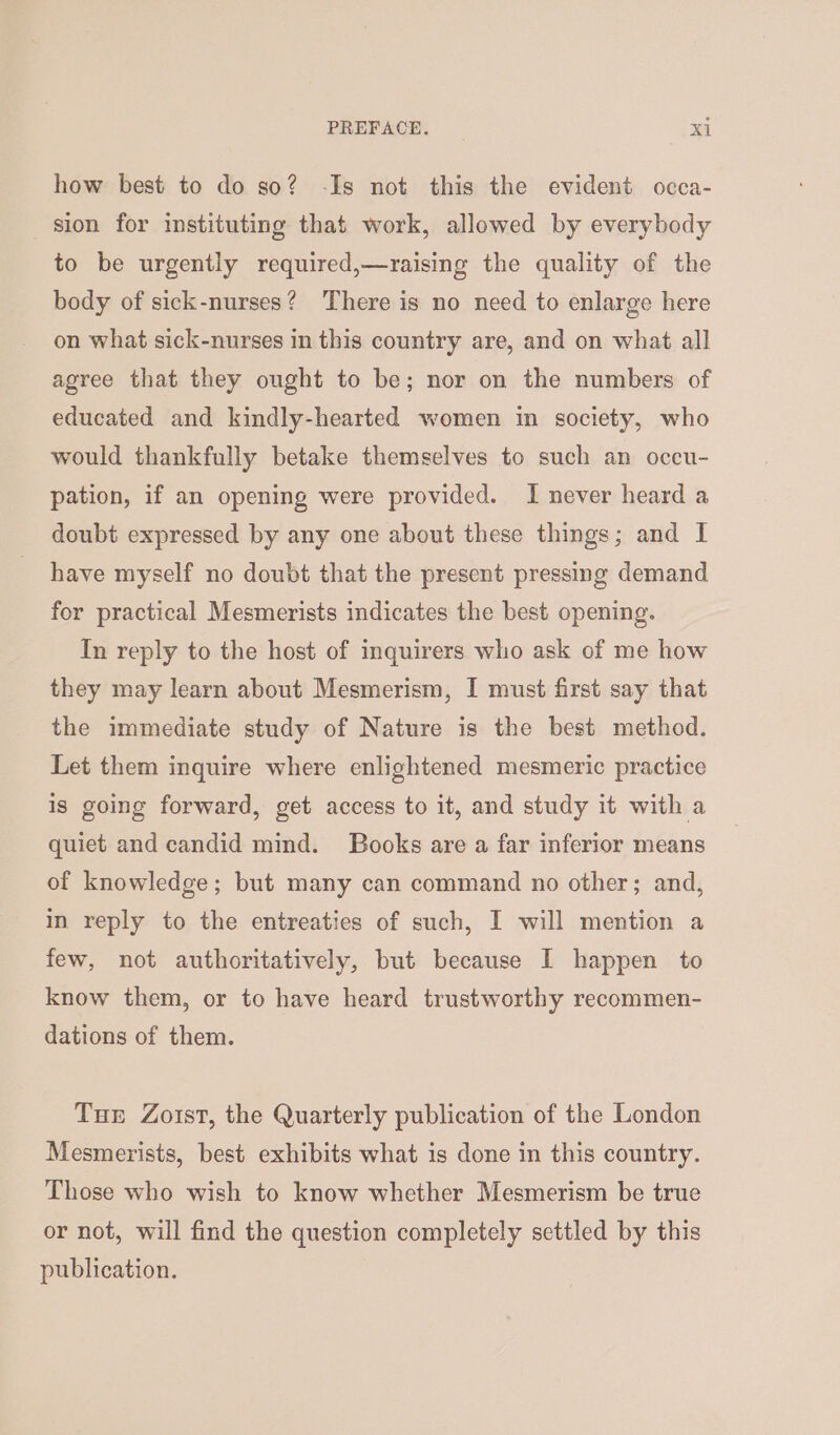 how best to do so? -Is not this the evident occa- sion for instituting that work, allowed by everybody to be urgently required,—raising the quality of the body of sick-nurses? There is no need to enlarge here on what sick-nurses in this country are, and on what all agree that they ought to be; nor on the numbers of educated and kindly-hearted women in society, who would thankfully betake themselves to such an occu- pation, if an opening were provided. I never heard a doubt expressed by any one about these things; and I have myself no doubt that the present pressing demand for practical Mesmerists indicates the best opening. In reply to the host of inguirers who ask of me how they may learn about Mesmerism, I must first say that the immediate study of Nature is the best method. Let them inquire where enlightened mesmeric practice is going forward, get access to it, and study it with a quiet and candid mind. Books are a far inferior means of knowledge; but many can command no other; and, in reply to the entreaties of such, I will mention a few, not authoritatively, but because I happen to know them, or to have heard trustworthy recommen- dations of them. Tux Zoist, the Quarterly publication of the London Mesmerists, best exhibits what is done in this country. Those who wish to know whether Mesmerism be true or not, will find the question completely settled by this publication.