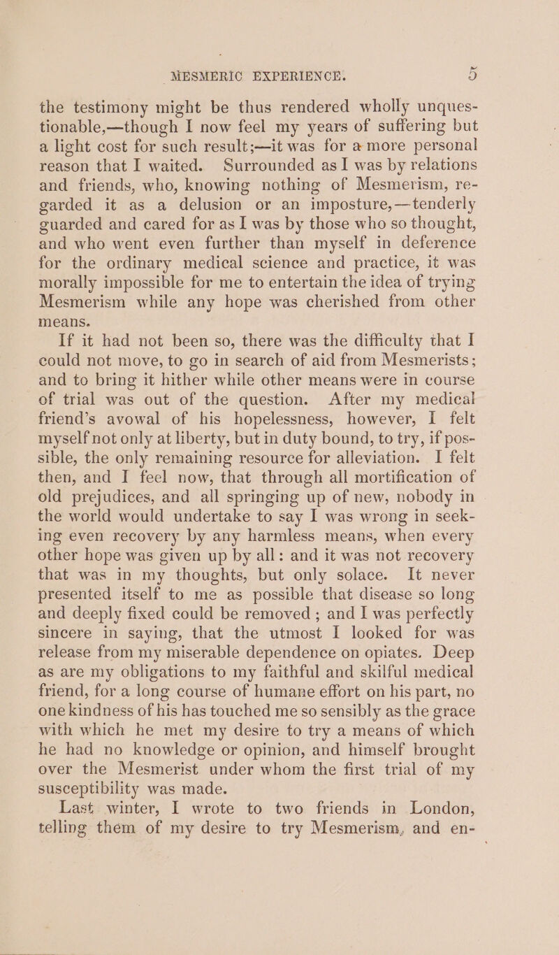 the testimony might be thus rendered wholly unques- tionable,—though I now feel my years of suffering but a light cost for such result;—it was for a more personal reason that I waited. Surrounded asI was by relations and friends, who, knowing nothing of Mesmerism, re- garded it as a delusion or an imposture,—tenderly guarded and cared for as I was by those who so thought, and who went even further than myself in deference for the ordinary medical science and practice, it was morally impossible for me to entertain the idea of trying Mesmerism while any hope was cherished from other means. If it had not been so, there was the difficulty that I could not move, to go in search of aid from Mesmerists ; and to bring it hither while other means were in course of trial was out of the question. After my medical friend’s avowal of his hopelessness, however, I felt myself not only at liberty, but in duty bound, to try, if pos- sible, the only remaining resource for alleviation. I felt then, and I feel now, that through all mortification of old prejudices, and all springing up of new, nobody in the world would undertake to say I was wrong in seek- ing even recovery by any harmless means, when every other hope was given up by all: and it was not recovery that was in my thoughts, but only solace. It never presented itself to me as possible that disease so long and deeply fixed could be removed ; and I was perfectly sincere in saying, that the utmost I looked for was release from my miserable dependence on opiates. Deep as are my obligations to my faithful and skilful medical friend, for a long course of humane effort on his part, no one kindness of his has touched me so sensibly as the grace with which he met my desire to try a means of which he had no knowledge or opinion, and himself brought over the Mesmerist under whom the first trial of my susceptibility was made. Last winter, I wrote to two friends in London, telling them of my desire to try Mesmerism, and en-