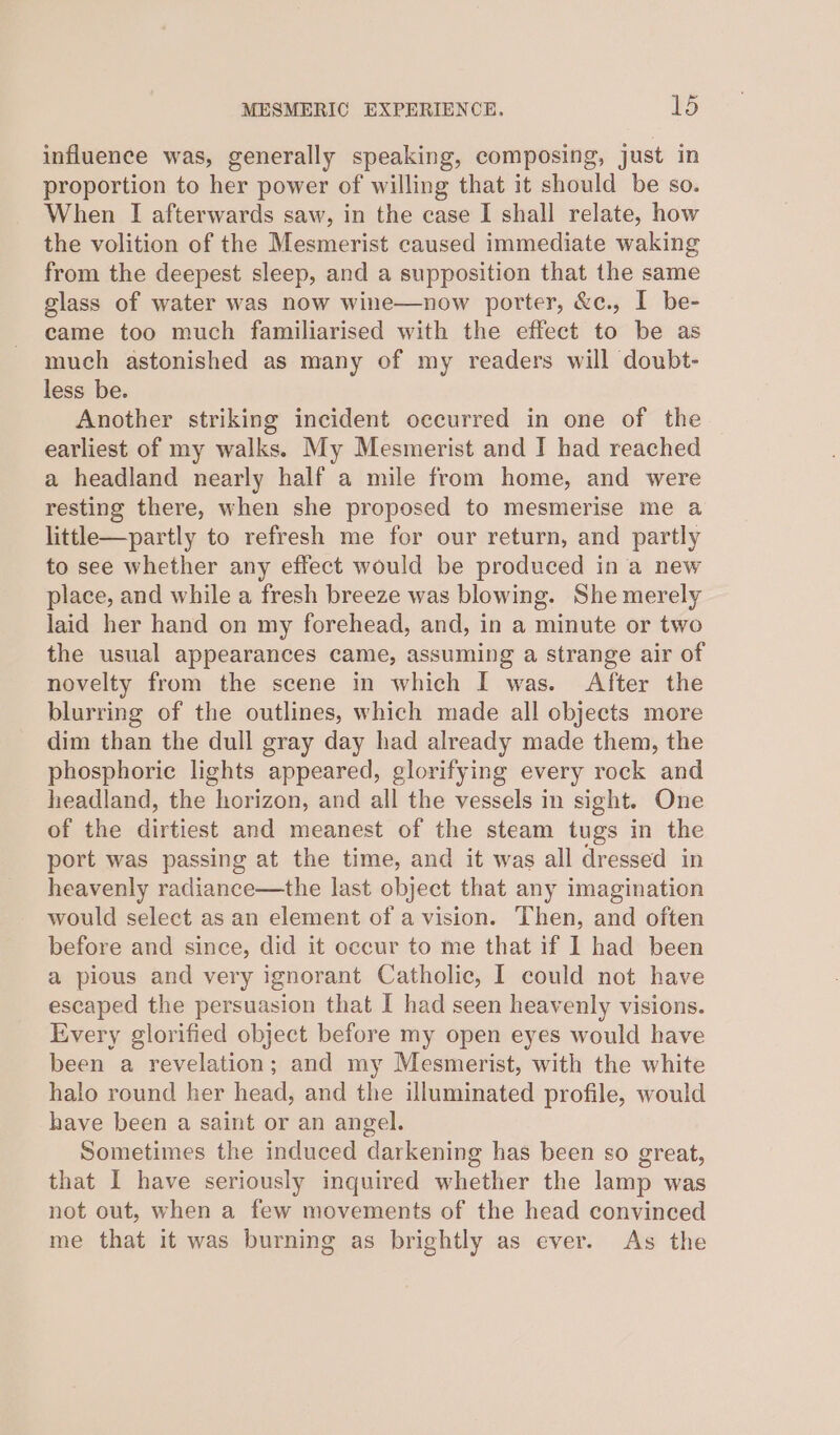 influence was, generally speaking, composing, just in proportion to her power of willing that it should be so. When I afterwards saw, in the case I shall relate, how the volition of the Mesmerist caused immediate waking from the deepest sleep, and a supposition that the same glass of water was now wine—now porter, &amp;c., I be- came too much familiarised with the effect to be as much astonished as many of my readers will doubt- less be. Another striking incident occurred in one of the earliest of my walks. My Mesmerist and I had reached a headland nearly half a mile from home, and were resting there, when she proposed to mesmerise me a little—partly to refresh me for our return, and partly to see whether any effect would be produced in a new place, and while a fresh breeze was blowing. She merely laid her hand on my forehead, and, in a minute or two the usual appearances came, assuming a strange air of novelty from the scene in which I was. After the blurring of the outlines, which made all objects more dim than the dull gray day had already made them, the phosphoric lights appeared, glorifying every rock and headland, the horizon, and all the vessels in sight. One of the dirtiest and meanest of the steam tugs in the port was passing at the time, and it was all dressed in heavenly radiance—the last object that any imagination would select as an element of a vision. Then, and often before and since, did it occur to me that if 1 had been a pious and very ignorant Catholic, I could not have escaped the persuasion that I had seen heavenly visions. Every glorified object before my open eyes would have been a revelation; and my Mesmerist, with the white halo round her head, and the illuminated profile, would have been a saint or an angel. Sometimes the induced darkening has been so great, that I have seriously inquired whether the lamp was not out, when a few movements of the head convinced me that it was burning as brightly as ever. As the