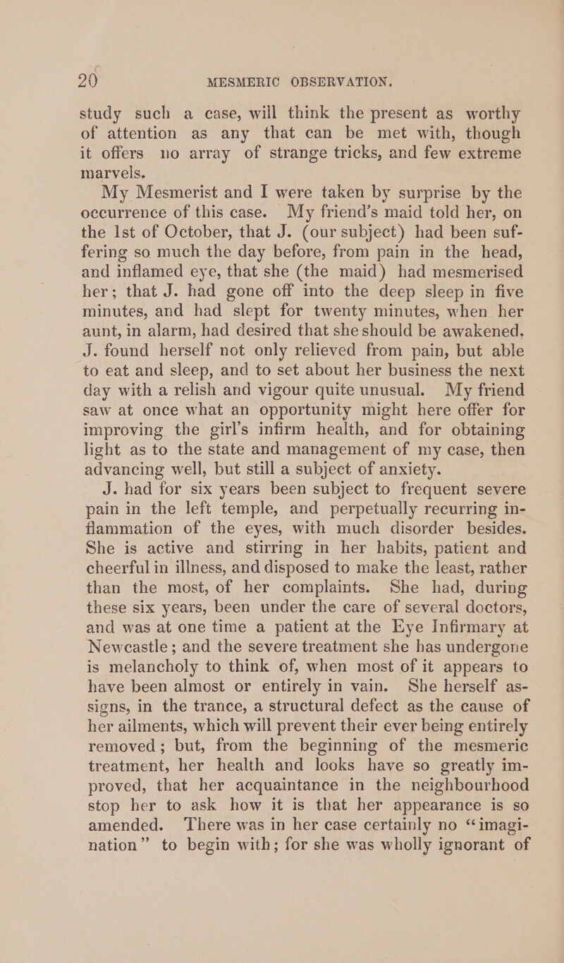 study such a case, will think the present as worthy of attention as any that can be met with, though it offers no array of strange tricks, and few extreme marvels. My Mesmerist and I were taken by surprise by the occurrence of this case. My friend’s maid told her, on the lst of October, that J. (our subject) had been suf- fering so much the day before, from pain in the head, and inflamed eye, that she (the maid) had mesmerised her; that J. had gone off into the deep sleep in five minutes, and had slept for twenty minutes, when her aunt, in alarm, had desired that she should be awakened. J. found herself not only relieved from pain, but able to eat and sleep, and to set about her business the next day with a relish and vigour quite unusual. My friend saw at once what an opportunity might here offer for improving the girl’s infirm health, and for obtaining light as to the state and management of my case, then advancing well, but still a subject of anxiety. J. had for six years been subject to frequent severe pain in the left temple, and perpetually recurring in- flammation of the eyes, with much disorder besides. She is active and stirring in her habits, patient and cheerful in illness, and disposed to make the least, rather than the most, of her complaints. She had, during these six years, been under the care of several doctors, and was at one time a patient at the Eye Infirmary at Newcastle; and the severe treatment she has undergone is melancholy to think of, when most of it appears to have been almost or entirely in vain. She herself as- signs, in the trance, a structural defect as the cause of her ailments, which will prevent their ever being entirely removed ; but, from the beginning of the mesmeric treatment, her health and looks have so greatly im- proved, that her acquaintance in the neighbourhood stop her to ask how it is that her appearance is so amended. There was in her case certainly no “ imagi- nation” to begin with; for she was wholly ignorant of