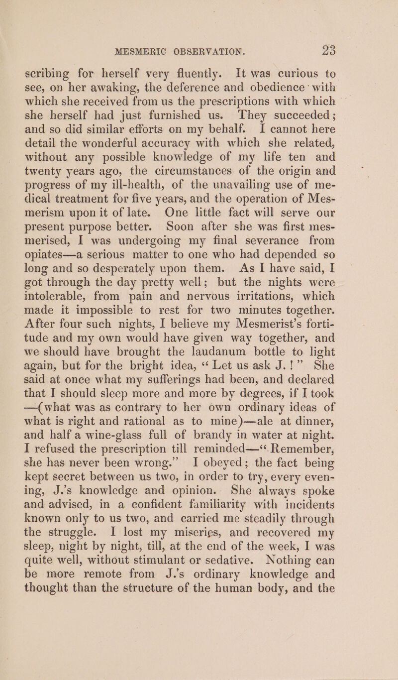 scribing for herself very fluently. It was curious to see, on her awaking, the deference and obedience’ with which she received from us the prescriptions with which — she herself had just furnished us. They succeeded ; and so did similar efforts on my behalf. I cannot here detail the wonderful accuracy with which she related, without any possible knowledge of my life ten and twenty years ago, the circumstances of the origin and progress of my ill-health, of the unavailing use of me- dical treatment for five years, and the operation of Mes- merism upon it of late. One little fact will serve our present purpose better. Soon after she was first mes- merised, I was undergoing my final severance from opiates—a serious matter to one who had depended so long and so desperately upon them. As I have said, I got through the day pretty well; but the nights were intolerable, from pain and nervous irritations, which made it impossible to rest for two minutes together. After four such nights, I believe my Mesmerist’s forti- tude and my own would have given way together, and we should have brought the laudanum bottle to light again, but for the bright idea, “ Let us ask J.!” She said at once what my sufferings had been, and declared that I should sleep more and more by degrees, if I took —(what was as contrary to her own ordinary ideas of what is right and rational as to mine)—ale at dinner, and half a wine-glass full of brandy in water at night. I refused the prescription till reminded—‘. Remember, she has never been wrong.” I obeyed; the fact being kept secret between us two, in order to try, every even- ing, J.s knowledge and opinion. She always spoke and advised, in a confident familiarity with incidents known only to us two, and carried me steadily through the struggle. I lost my miseries, and recovered my sleep, night by night, till, at the end of the week, I was quite well, without stimulant or sedative. Nothing can be more remote from J.’s ordinary knowledge and thought than the structure of the human body, and the