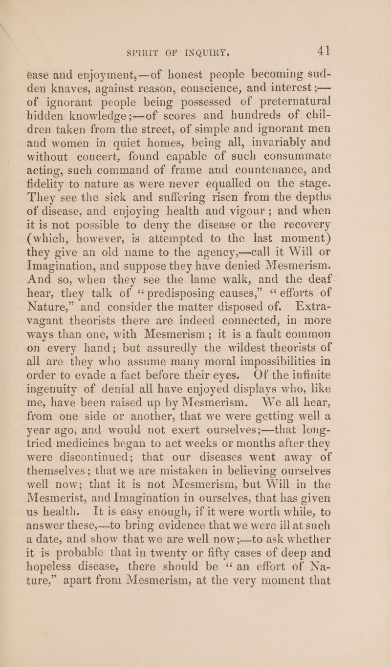 ease and enjoyment,—of honest people becoming sud- den knaves, against reason, conscience, and interest ;— of ignorant people being possessed of preternatural hidden knowledge ;—of scores and hundreds of chil- dren taken from the street, of simple and ignorant men and women in quiet homes, being all, invariably and without concert, found capable of such consummate acting, such command of frame and countenance, and fidelity to nature as were never equalled on the stage. They see the sick and suffering risen from the depths of disease, and enjoying health and vigour ; and when it is not possible to deny the disease or the recovery (which, however, is attempted to the last moment) they give an old name to the agency,—call it Will or Imagination, and suppose they have denied Mesmerism. And so, when they see the lame walk, and the deaf hear, they talk of “predisposing causes,” “ efforts of Nature,” and consider the matter disposed of. Extra- vagant theorists there are indeed connected, in- more ways than one, with Mesmerism ; it is a fault common on every hand; but assuredly the wildest theorists of all are they who assume many moral impossibilities in order to evade a fact before their eyes. Of the infinite ingenuity of denial all have enjoyed displays who, like me, have been raised up by Mesmerism. We all hear, from one side or another, that we were getting well a year ago, and would not exert ourselves;—that long- tried medicines began to act weeks or months after they were discontinued; that our diseases went away of themselves; that we are mistaken in believing ourselves well now; that it is not Mesmerism, but Will in the Mesmerist, and Imagination in ourselves, that has given us health. It is easy enough, if it were worth while, to answer these,—to bring evidence that we were ill at such a date, and show that we are well now;—to ask whether it is probable that in twenty or fifty cases of deep and hopeless disease, there should be “an effort of Na- ture,” apart from Mesmerism, at the very moment that