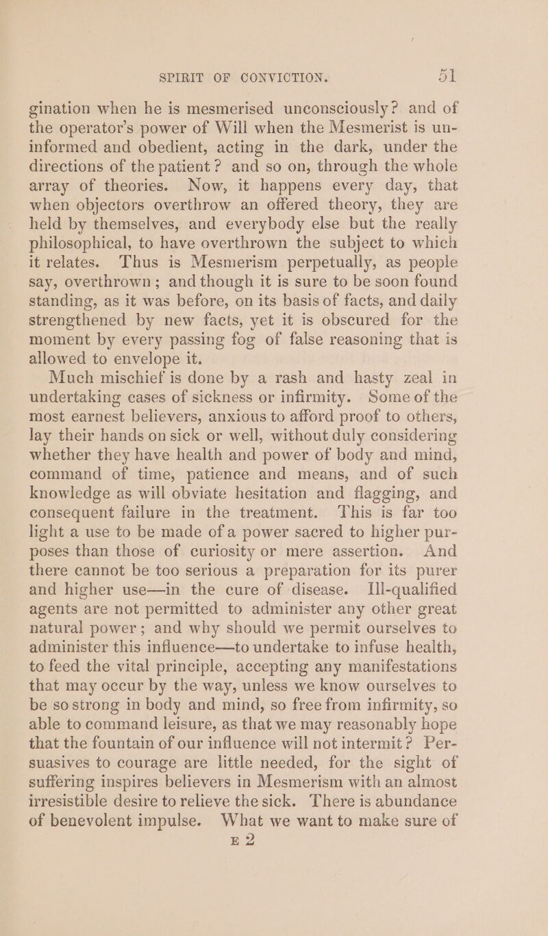 gination when he is mesmerised unconsciously? and of the operator’s power of Will when the Mesmerist is un- informed and obedient, acting in the dark, under the directions of the patient ? and so on, through the whole array of theories. Now, it happens every day, that when objectors overthrow an offered theory, they are held by themselves, and everybody else but the really philosophical, to have overthrown the subject to which it relates. Thus is Mesmerism perpetually, as people say, overthrown; and though it is sure to be soon found standing, as it was before, on its basis of facts, and daily strengthened by new facts, yet it is obscured for the moment by every passing fog of false reasoning that is allowed to envelope it. Much mischief is done by a rash and hasty zeal in undertaking cases of sickness or infirmity. Some of the most earnest believers, anxious to afford proof to others, lay their hands on sick or well, without duly considering whether they have health and power of body and mind, command of time, patience and means, and of such knowledge as will obviate hesitation and flagging, and consequent failure in the treatment. This is far too light a use to be made of a power sacred to higher pur- poses than those of curiosity or mere assertion. And there cannot be too serious a preparation for its purer and higher use—in the cure of disease. Ill-qualified agents are not permitted to administer any other great natural power; and why should we permit ourselves to administer this influence—to undertake to infuse health, to feed the vital principle, accepting any manifestations that may occur by the way, unless we know ourselves to be so strong in body and mind, so free from infirmity, so able to command leisure, as that we may reasonably hope that the fountain of our influence will not intermit? Per- suasives to courage are little needed, for the sight of suffering inspires believers in Mesmerism with an almost irresistible desire to relieve the sick. There is abundance of benevolent impulse. What we want to make sure of E2