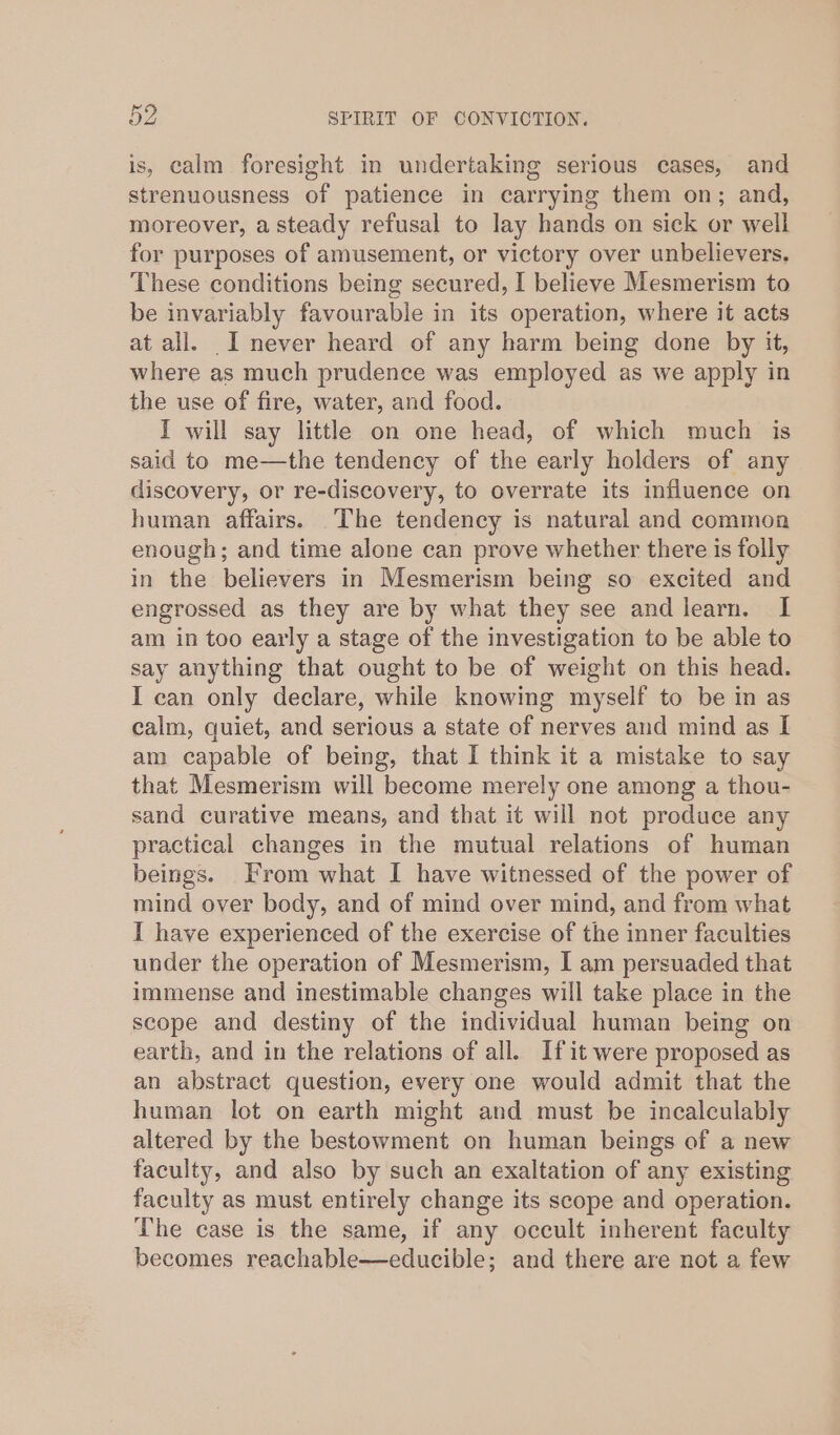 is, calm foresight in undertaking serious cases, and strenuousness of patience in carrying them on; and, moreover, a steady refusal to lay hands on sick or well for purposes of amusement, or victory over unbelievers. These conditions being secured, I believe Mesmerism to be invariably favourable in its operation, where it acts at all. I never heard of any harm being done by it, where as much prudence was employed as we apply in the use of fire, water, and food. I will say little on one head, of which much is said to me—the tendency of the early holders of any discovery, or re-discovery, to overrate its influence on human affairs. The tendency is natural and common enough; and time alone can prove whether there is folly in the believers in Mesmerism being so excited and engrossed as they are by what they see and learn. I am in too early a stage of the investigation to be able to say anything that ought to be of weight on this head. I can only declare, while knowing myself to be in as calm, quiet, and serious a state of nerves and mind as I am capable of being, that I think it a mistake to say that Mesmerism will become merely one among a thou- sand curative means, and that it will not produce any practical changes in the mutual relations of human beings. From what I have witnessed of the power of mind over body, and of mind over mind, and from what I have experienced of the exercise of the inner faculties under the operation of Mesmerism, I am persuaded that immense and inestimable changes will take place in the scope and destiny of the individual human being on earth, and in the relations of all. Ifit were proposed as an abstract question, every one would admit that the human lot on earth might and must be incalculably altered by the bestowment on human beings of a new faculty, and also by such an exaltation of any existing faculty as must entirely change its scope and operation. The case is the same, if any occult inherent faculty becomes reachable—educible; and there are not a few