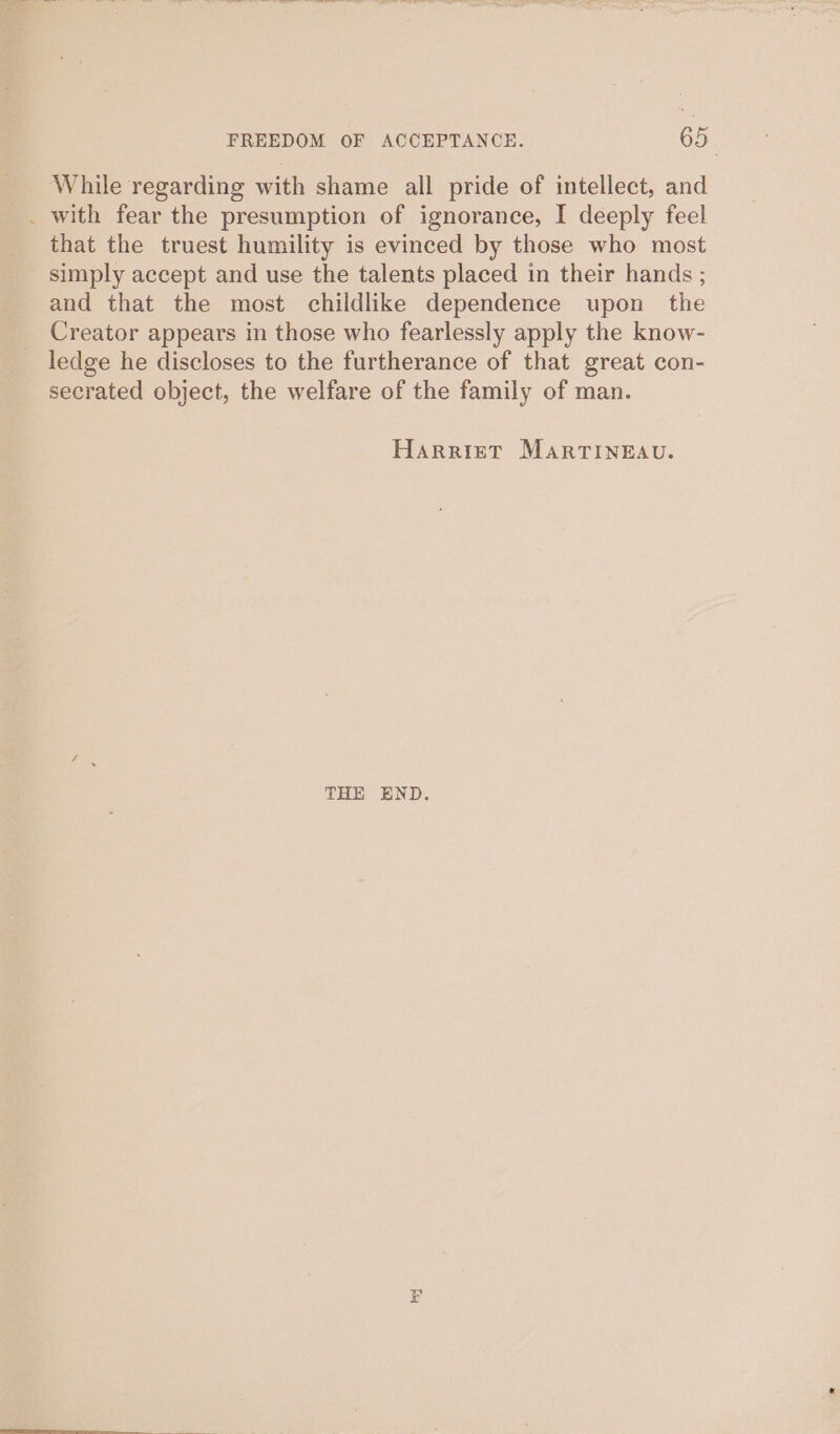 While regarding with shame all pride of intellect, and _ with fear the presumption of ignorance, I deeply feel that the truest humility is evinced by those who most simply accept and use the talents placed in their hands ; and that the most childlike dependence upon the Creator appears in those who fearlessly apply the know- ledge he discloses to the furtherance of that great con- secrated object, the welfare of the family of man. Harriet MARTINEAU. THE END.
