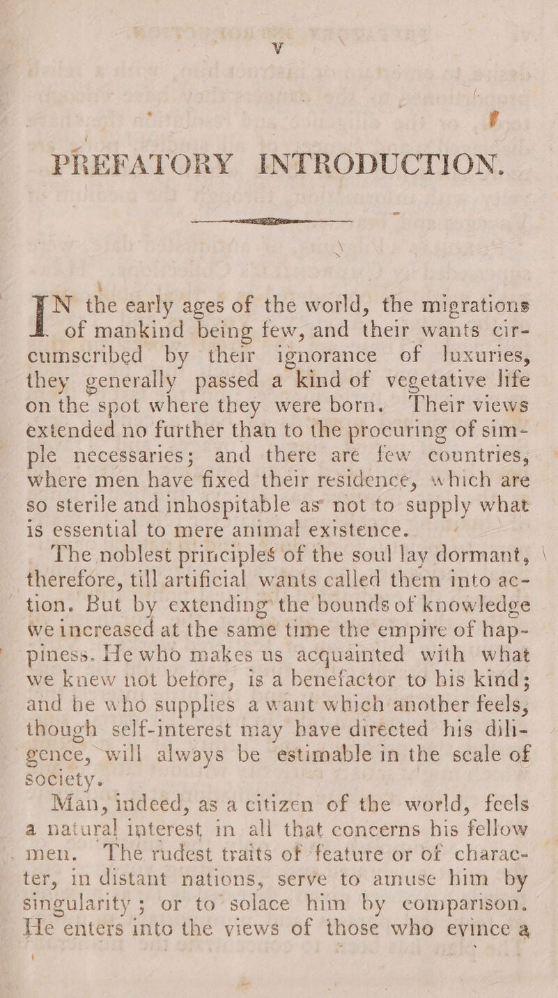 | | Y’ PREFATORY INTRODUCTION. » % | qe the early ages of the world, the migrations of mankind being few, and their wants cir- cumscribed by their ignorance of luxuries, they generally passed a kind of vegetative life on the spot where they were born. Their views extended no further than to the procuring of sim- ple necessaries; and there are few countries, where men have fixed their residence, which are so sterile and inhospitable as’ not to supply what is essential to mere animal existence. 3 The noblest principles of the soul lay dormant, therefore, till artificial wants called them imto ac- tion. But by extending’ the bounds of knowledge we increased at the same time the empire of hap- piness. He who makes us acquainted with what we knew not betore, is a benefactor to his kind; and be who supplies a want which another feels, though self-interest may have directed his dili- gence, will always be estimable in the scale of society. Man, indeed, as a citizen of the world, feels a natural interest in all that concerns his fellow .men. The rudest traits of ‘feature or of charac- ter, in distant nations, serve to amuse him by singularity ; or to’ solace him by comparison. He enters into the views of those who evince a —