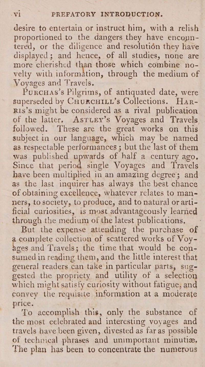 desire to entertain or instruct him, with a relish proportioned to the dangers they have encoyin- tered, or the diligence and resolutién they have displayed ; and hence, of all studies, none are more cherished a those which combine no- velty with information, eee the medium of Voyages and Travels. Porcuas’s Pilgrims, of antiquated date, were superseded by CnurcHIL_’s Collections. Har- Ris’s might be considered as a rival publication of the latter. AsrTury’s Voyages and Travels followed. These are the great works on this subject in our language, which may be named as respectable performances ; but the last of them was published upwards of half a century ago, Since that period single Voyages and Travels have been multiplied in an amazing degree; and as the last inquirer has always the best chance of obtaining excellence, whatever relates to man- ners, to society, to produce, and to natural or arti- ficial curiosities, is most advantageously learned through the medium of the latest publications, But the expense atiending the purchase of a complete collection of scattered works of Voy- ges and Travels; the time that would be con- sumed in reading them, and the little interest that general readers can take i in particular parts, sug- gested the propriety and utility of a selection which might satisfy curiosity without fatigue, and convey Phe requisite information at a moderate price. ‘To accomplish this, only the substance of the most celebrated and interesting voyages and travels have been given, divested as far as possible of technical phrases and unimportant minutia. The plan has been to concentrate the numerous