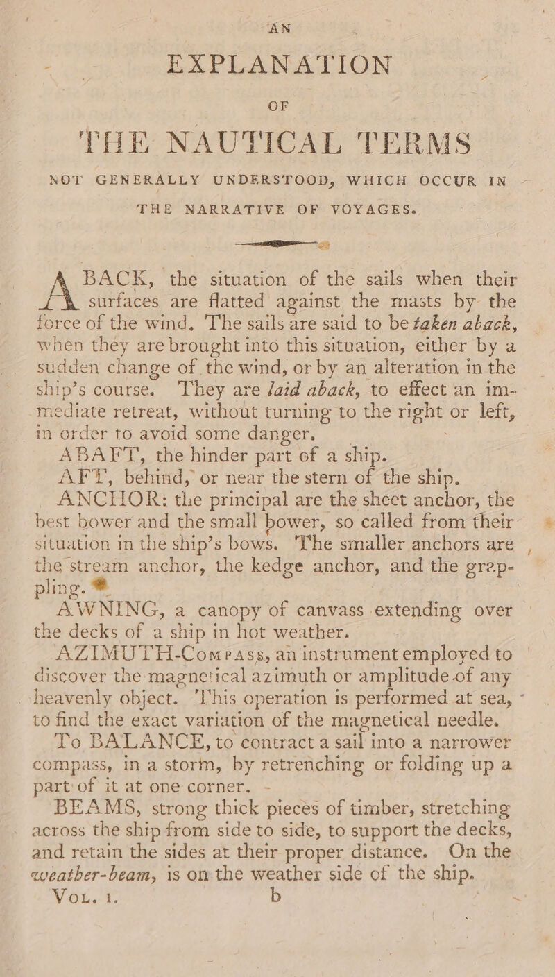 ae EXPLANATION OF THE NAUTICAL TERMS NOT GENERALLY UNDERSTOOD, WHICH OCCUR IN THE NARRATIVE OF VOYAGES. BACK, the situation of the sails when their J-\&amp; surfaces are flatted against the masts by the force of the wind, The sails are said to be taken aback, when they are brought into this situation, either by a sudden change of the wind, or by an alteration in the ship’s course. They are aid aback, to effect an im- mediate retreat, without turning to the ae or left, in order to avoid some danger. ABAFT, the hinder part of a ship. Ae, behikd, or near the stern of the ship. ANCHOR: the principal are the sheet anchor, the best bower and the small bower, so called from their situation in the ship’s bows. ‘The smaller anchors are the stream anchor, the kedge anchor, and the grap- ling. AWNING, a canopy of canvass extending over the decks of a ship in hot weather. AZIMUTH-Compass, an instrument employed to discover the magnetical azimuth or amplitude of any . heavenly object. This operation is performed at sea, to find the exact variation of the magnetical needle. To BALANCE, to contract a sail into a narrower compass, in a storm, by retrenching or folding up a part of it at one corner. - BEAMS, strong thick pieces of timber, stretching across the ship from side to side, to support the decks, and retain the sides at their proper distance. On the qweather-beam, is on the weather side of the ship. WO. 1 b