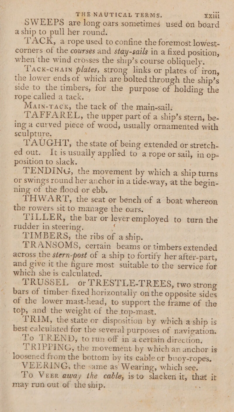 SWEEPS are long oars sometimes used on board aship to pull her round. ‘TACK, a rope used to confine the foremost lowest- corners of the courses and stay-sails in a fixed position, when'the wind crosses the ship’s course obliquely. ‘Tack-cHain plates, strong links or plates of iron, the lower ends of which are bolted through the ship’s side to the timbers, for the purpose of holding the rope called a tack. Marn-rack, the tack of the main-sail. TAFFAREL, the upper part of a ship’s stern, be- ing a curved piece of wood, usually ornamented with sculpture. ; TAUGHT, the state of being extended or stretch- ed out. It is usually applied to a rope or sail, in Op- - position to slack. | 3 TENDING, the movement by which a ship turns or swings round her anchor in a tide-way, at the begin- ning of the flood or ebb. THWART, the seat or bench of a boat whereon the rowers sit to manage the oars. TILLER, the bar or leyer employed to turn the rudder in steering. ‘ TIMBERS, the ribs of a ship. ! TRANSOMS, certain beams or timbers extended across the stern-post of a ship to fortify her after-part, and give it the figure most suitable to the service for which she is calculated. TRUSSEL or TRESTLE-TREES, two strong bars of timber-fixed horizontally on the opposite sides of the lower mast-head, to support the frame of the top, and the weight of the top-mast. TRIM, the state or disposition by which a ship is best calculated for the several purposes of navigation. To TREND, to run off in a certain direction, TRIPPING, the movement by which an anchor is loosened from the bottom by its cable or buoy-ropes, VEERING, the same as Wearing, which see. To Veer away the cable, isto slacken it, that it may run out of the ship. ms