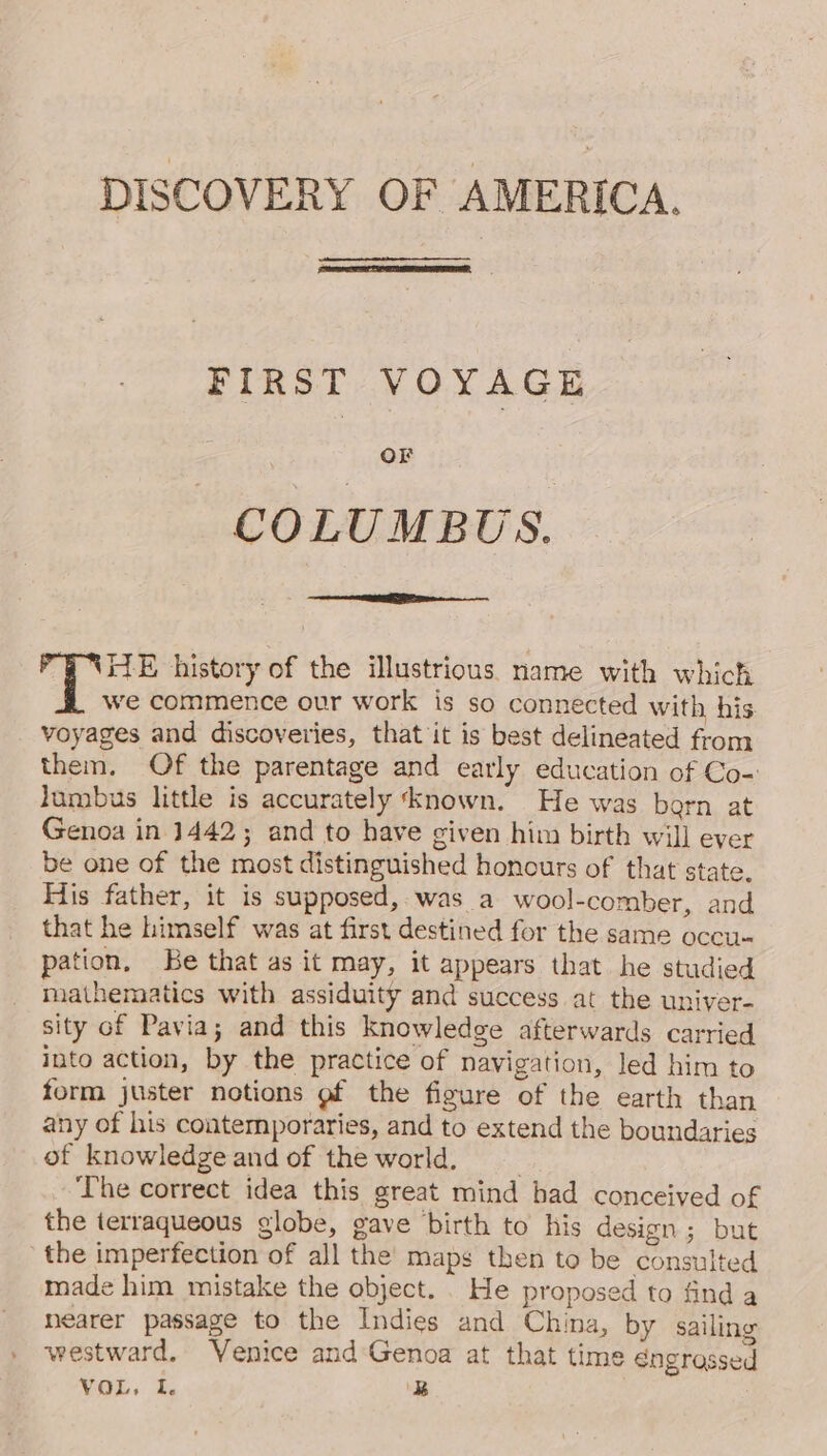 DISCOVERY OF AMERICA. FIRST VOYAGE or COLUMBUS. gee history of the illustrious name with which we commence our work is so connected with his voyages and discoveries, that it is best delineated from them, Of the parentage and early education of Co- lumbus little is accurately ‘known. He was born at Genoa in 1442; and to have given him birth will ever be one of the most distinguished honours of that state. His father, it is supposed, was a wool-comber, and that he himself was at first destined for the same occu- pation, Be that as it may, it appears that he studied mathematics with assiduity and success at the univer- sity of Pavia; and this knowledge afterwards carried into action, by the practice of navigation, led him to form juster notions gf the figure of the earth than any of his contemporaries, and to extend the boundaries of knowledge and of the world. . The correct idea this great mind had conceived of the terraqueous globe, gave birth to his design ; but the imperfection of all the’ maps then to be consulted made him mistake the object. . He proposed to find a nearer passage to the Indies and China, by sailing westward. Venice and Genoa at that time sngrassed