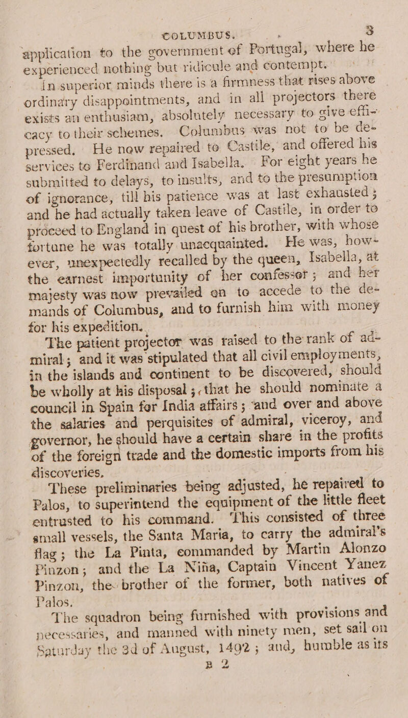 application to the government ef Portugal, where he experienced nothing but ridicule and contempt. in.superior minds there is a firmness that rises above ordinary disappointments, and in all projectors there exists an enthusiam, absolutely necessary to give effi- cacy to their schemes. Columbus was not to be de- pressed, He new repaired te Castile, and offered his services to Ferdinand and Isabella. For eight years he submitted to delays, to insults, and to the presumption of ignorance, till his patience was at last exhausted ; and he had actually taken leave of Castile, in order to proceed to England in quest of his brother, with whose tortane he was totally unacquainted. He was, how~ ever, unexpectedly recalled by the queen, Isabella, at the earnest impertunity of her confessor ; and her majesty was now prevailed en to accede to the de- mands of Columbus, and to furnish him with money for his expedition.. . The patient projector was raised to the rank of ad- miral; and it was stipulated that all civil employments, in the islands and continent to be discovered, should be wholly at his disposal ;,that he should nominate a council in Spain for India affairs ; «and over and above the salaries and perquisites of admiral, viceroy, and governor, he should have a certain share in the profits of the foreign trade and the domestic imports from his discoveries, . These preliminaries being adjusted, he repairetl to Palos, to superintend the equipment of the little fleet entrusted to his command. ‘This consisted of three small vessels, the Santa Maria, to carry the admiral’s flag; the La Pinta, eommanded by Martin Alonzo Pinzon; and the La Nina, Captain Vincent Yanez Pinzon, the: brother of the former, both natives of Palos. The squadron being furnished with provisions and necessaries, and manned with ninety men, set sail'on Saturday the 3d of August, 1492; and, humble as its B 2