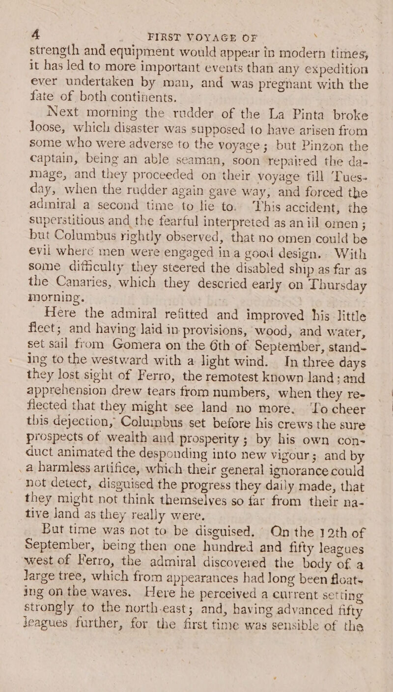 strength and equipment would appear in modern times, it has led to more important events than any expedition ever undertaken by man, and was pregnant with the fate of both contiients. Next morning the rudder of the La Pinta broke loose, which disaster was supposed to have arisen from some who were adverse to the voyage ; but Pinzon the captain, being an able seaman, soon repaired the da- mage, and they proceeded on their voyage fill ‘Tues- day, when the rudder again gave way, and forced the admiral a second time to lie to. This accident, the superstitious and the fearful interpreted as aniil omen ; but Columbus rightly observed, that no omen could be evil where men were engaged ina good design. With some dithculty they steered the disabled ship as far as the Canaries, which they descried early on Thursday morning. | _ Here the admiral refitted and improved his little fleet; and having Jaid in provisions, wood, and water, set sail from Gomera on the 6th of September, stand- ing to the westward with a light wind. In three days they lost sieht of Ferro, the remotest known land s aud apprehension drew tears from numbers, when they re- flected that they might see land no more. ‘Yo cheer this dejection, Columbus set before his crews the sure prospects of wealth and prosperity ; by his own con- duct animated the desponding into new vigour; and by .a harmless artifice, which their general ignorance could not detect, disguised the progress they daily made, that they might not think themselves so far from their na- tive Jand as they really were. But time was not to be disguised. On the 12th of September, being then one hundred and fifty leagues west of Ferro, the admiral discovered the body of a Jarge tree, which from appearances had long been floate ing on the waves. Here he perceived a current setting strongly to the north-east; and, having advanced fifty jeagues further, for the first time was sensible of the