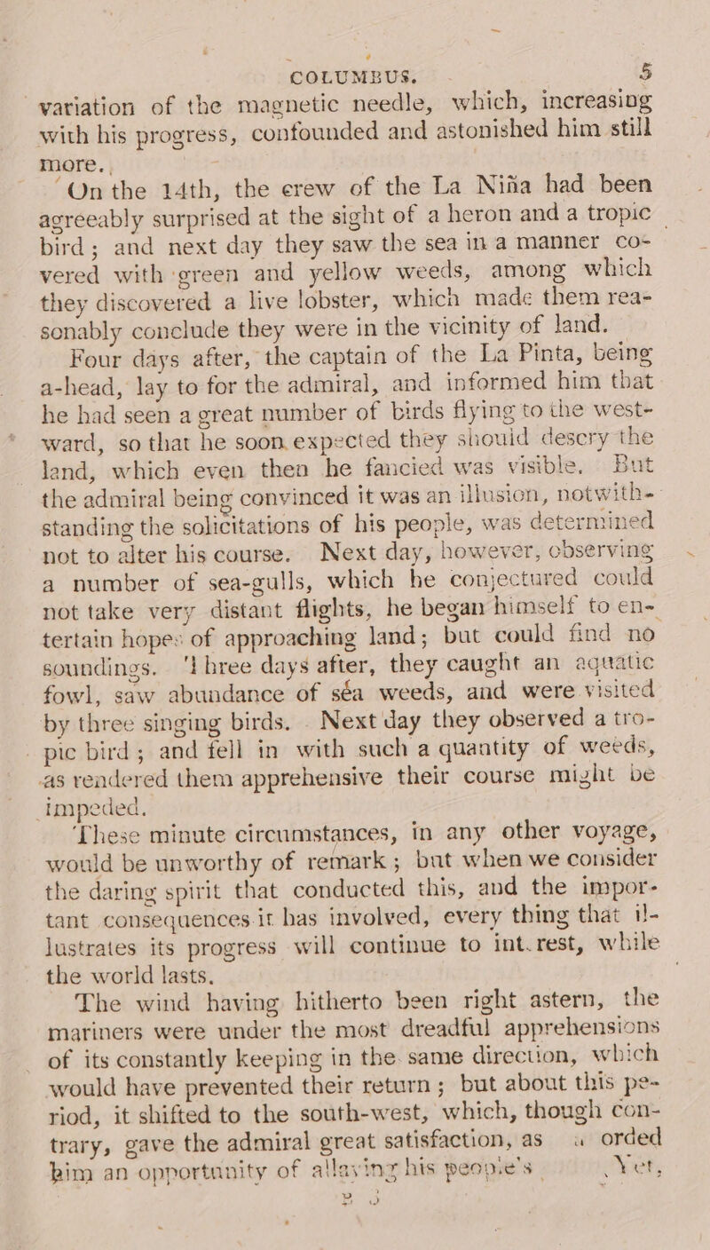 ¢ COLUMBUS. 5 yariation of the magnetic needle, which, increasing with his progress, confounded and astonished him still more.. ‘On the 14th, the erew of the La Nifia had been agreeably surprised at the sight of a heron and a tropic | bird; and next day they saw the sea ina manner _co- vered with green and yellow weeds, among which they discovered a live lobster, which made them rea- sonably conclude they were in the vicinity of land. Four days after, the captain of the La Pinta, being a-head, lay to for the admiral, and informed him that he had seen a great number of birds flying to the west- ward, so that he soon expected they should desery the land, which even then he fancied was visible. But the admiral being convinced it was an illusion, notwith- standing the solicitations of his people, was determined not to alter his course. Next day, however, observing a number of sea-gulls, which he conjectured could not take very distant flights, he began himself to en~ tertain hopes of approaching land; but could find no soundings. ‘I bree days after, they caught an aquatic fowl, saw abundance of séa weeds, and were visited by three singing birds. Next day they observed a tro- pic bird; and fell in with such a quantity of weeds, as rendered them apprehensive their course might be impeded, ‘These minute circumstances, in any other voyage, would be unworthy of remark ; but when we consider the daring spirit that conducted this, and the impor- tant consequences it has involved, every thing that 1!- lustrates its progress will continue to int.rest, while the world lasts. The wind having hitherto been right astern, the mariners were under the most dreadful apprehensions of its constantly keeping in the. same direction, which would have prevented their return ; but about this pe- riod, it shifted to the south-west, which, though con- trary, gave the admiral great satisfaction, as 4 orded him an opportunity of allaying his peop.e’s | yet, yp ’ ee