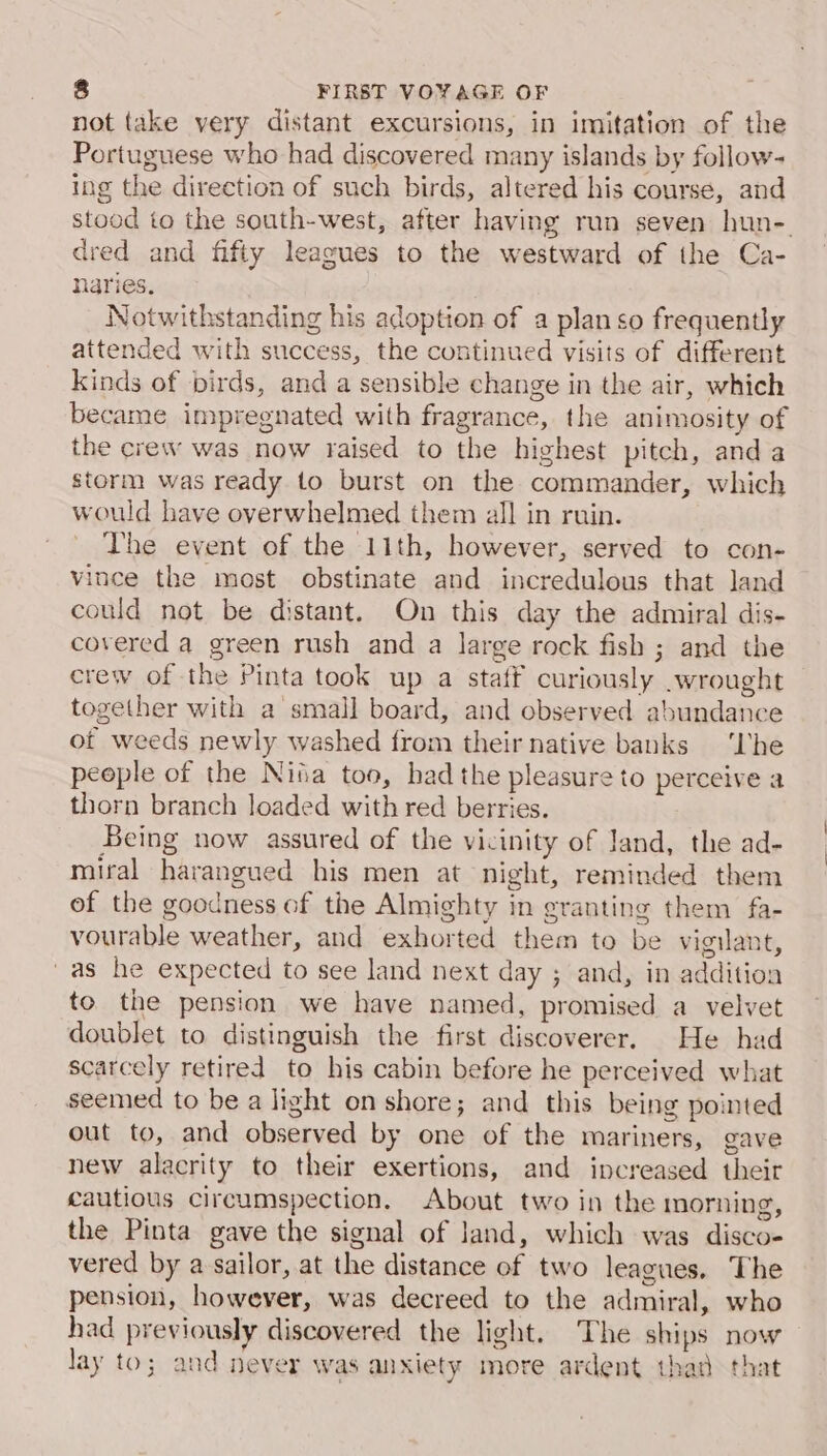 not take very distant excursions, in imitation of the Portuguese who had discovered many islands by follow- ing the direction of such birds, altered his course, and stood to the south-west, after having run seven hun-. dred and fifty leagues to the westward of the Ca- naries. Notwithstanding his adoption of a plan so frequently attended with success, the continued visits of different kinds of birds, and a sensible change in the air, which became impregnated with fragrance, the animosity of the crew was now raised to the highest pitch, anda storm was ready to burst on the commander, which wowd have overwhelmed them all in ruin. The event of the 11th, however, served to con- vince the most obstinate and incredulous that land could not be distant. On this day the admiral dis- covered a green rush and a large rock fish ; and the crew of the Pinta took up a staff curiously wrought together with a small board, and observed abundance ot weeds newly washed from their native banks ‘Lhe people of the Nita too, had the pleasure to perceive a thorn branch loaded with red berries. . Being now assured of the vicinity of Jand, the ad- miral harangued his men at night, reminded them ef the goodness of the Almighty in granting them fa- vourable weather, and exhorted them to be vigilant, 'as he expected to see land next day ; and, in addition to the pension we have named, promised a velvet doublet to distinguish the first discoverer. He had scarcely retired to his cabin before he perceived what seemed to be a light on shore; and this being pointed out to, and observed by one of the mariners, gave new alacrity to their exertions, and increased their cautious circumspection. About two in the morning, the Pinta gave the signal of land, which was disco- vered by a sailor, at the distance of two leagues. The pension, however, was decreed to the admiral, who had previously discovered the light. The ships now lay to; and never was anxiety more ardent thad that