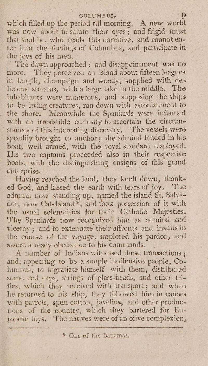 . : COLUMBUS, a] which filled up the period till morning. A new world was now about to salute their eyes; and frigid must that soul be, who reads this narrative, and cannot en- ter into, the -feelings of Columbus, and participate in the joys of his men. ke ~The dawn approached: and disappointment was no more. They perceived an island about fifteen leagues in leneth, champaign and woody, supplied with de- licious streams, with a large lake in the middle. The inhabitants were numerous, and supposing the ships to be living creatures, ran down with astonishment to the shore. Meanwhile the Spaniards were inflamed with an irresistible curiosity to ascertain the circum- stances of this interesting discovery. The vessels were speedily brought to anchor; the admiral landed in his boat, well armed, with the royal standard displayed. His two captains proceeded also in their respective boats, with the distinguishing ensigns of this grand enterprise. Having reached the Jand, they knelt down, thank- ed God, and kissed the earth with tears of joy. ‘The admiral now standing up, named the island St. Salva- dor, now Cat-Island*, and took possession of it with the usual solemnities for their Catholic Majesties. The Spaniards now recognized him as admiral and Vieeroy ; and to extenuate their affronts and insults in the course of the voyage, implored his pardon, and swore a ready obedience to his commands. A number of Indians witnessed these transactions ; and; appearing to be a simple inoffensive people, Co- lumbus, to ingratiate himself with them, distributed some red caps, strings of glass-beads, and other tri- flies, which they received with transport; and when he returned to his ship, they followed him in canoes with parrots, spun cotton, javelins, and other produc- tions of the country, which they bartered for Eu- ropean toys. The natives were of an olive complexion, * One of the Bahamas.