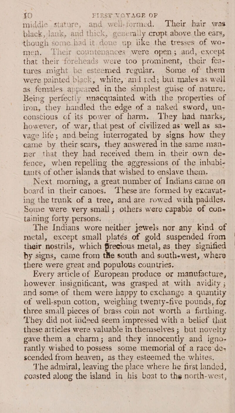 middle stature, and well-formed. Their hair was black, Jank, and thick, generally cropt above. the ears, though some.had it. done up like the tresses of wo- men, ‘Their countenances were open; and, except that their foreheads were too prominent, their fea- tures might be esteemed regular, Some of them were painted | black, white, and red; but males as well as females appe: ared in the simplest guise of nature, Being perfectly unacquainted with the properties of iron, they handled the edge of a naked sword, un- conscious of its power of harm. They had marks, however, of war, that pest of civilized as well as sa- vage life; and being interrogated by signs how they came by their scars, they answered in the same man- ner that they had received them in their-own de- fence, when repelling the aggressions of the inhabi- tants of other islands that wished to enslave them. Next morning, a great number of Indians came on board in their canoes. These are formed by excavat- ing the trank of a tree, and are rowed with paddles. Some were very small; others were capable of cons taining forty persons. The Indians wore neither jewels nor any kind of metal, except small platés of gold suspended from their nostrils, which frecious metal, as they signified by signs, came from tHe south and south-west, where there were great and populous countries. Every article of European produce or manufacture, however insignificant, was grasped at with avidity ; and some of them were happy to exchange a quantity of well-spun cotton, weighing twenty-five pounds, fog three smal] pieces of brass coin not worth a farthing. They did not indeed seem impressed with a belief that these articles were valuable in themselves ; but novelty gave them a charm; and they innocently and igno- rantly wished to possess some memorial of a race de+ scended from heaven, as they esteemed the whites. ‘he admiral, leaving the place where he first landed, coasted along the island in his beat to the north-west,