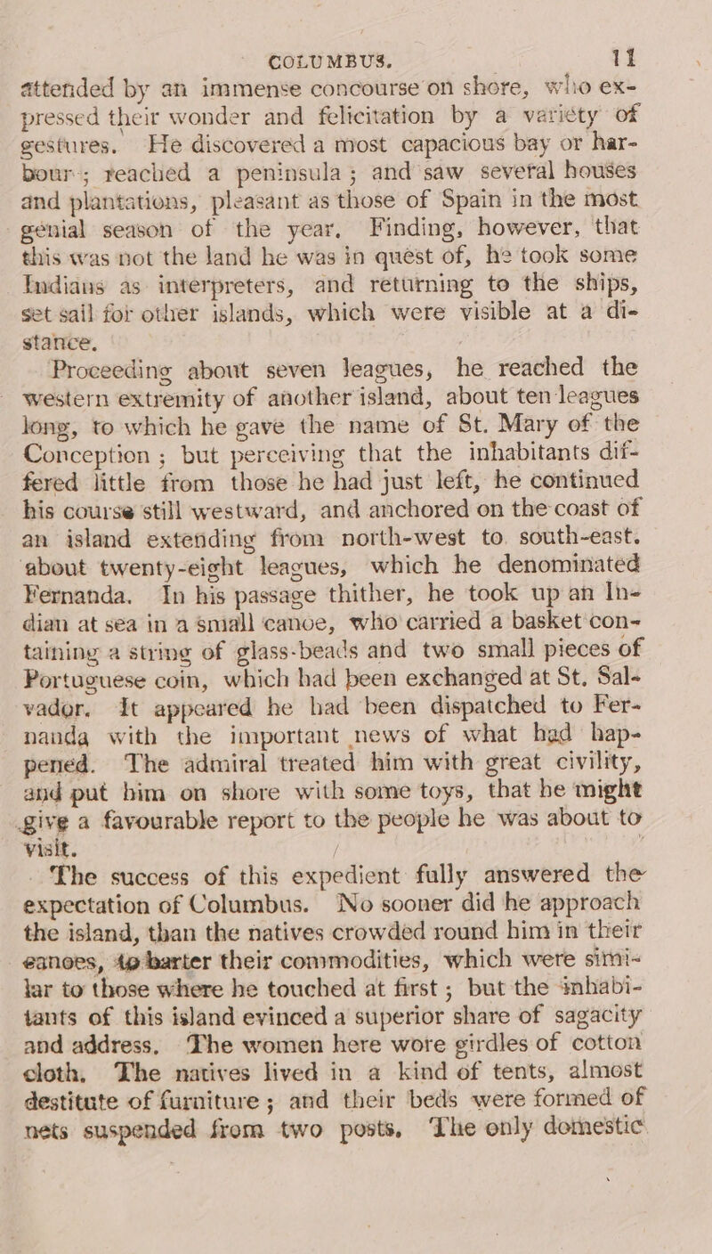 attended by an immense concourse on shore, wlio ex- pressed their wonder and felicitation by a varicty of gestures. He discovered a most capacious bay or har- bour-; reached a peninsula; and saw several houses and plantations, pleasant as those of Spain in the most genial season of the year, Finding, however, that this was not the land he was in quest of, he took some Indians as interpreters, and returning to the ships, set sail for otler islands, which were visible at a di- stance. | Proceeding about seven Jeagues, he reached the western extremity of another island, about ten leagues long, to which he gave the name of St. Mary of the Conception ; but perceiving that the inhabitants dif- fered little from those he had just left, he continued his course still westward, and anchored on the coast of an island extending from north-west to. south-east. about twenty-eight leagues, which he denominated Fernanda. In his passage thither, he took up an In- dian at sea in a small cance, who carried a basket con- taining a string of glass-beads and two small pieces of Portuguese coin, which had been exchanged at St. Sal- vader. It appeared he had been dispatched to Fer- nandga with the important news of what had hap- pened. The admiral treated him with great civility, and put him on shore with some toys, that be might give a favourable report to the people he was about to visit. / j The success of this expedient fully answered the expectation of Columbus. No sooner did he approach the island, than the natives crowded round him in their eanoes, 4g barter their commodities, which were simi- lar to those where he touched at first ; but the inmhabi- tants of this island evinced a superior share of sagacity and address. The women here wore girdles of cotton cloth, The natives lived in a kind of tents, almost destitute of furniture ; and their beds were formed of nets suspended from two posts, The only domestic