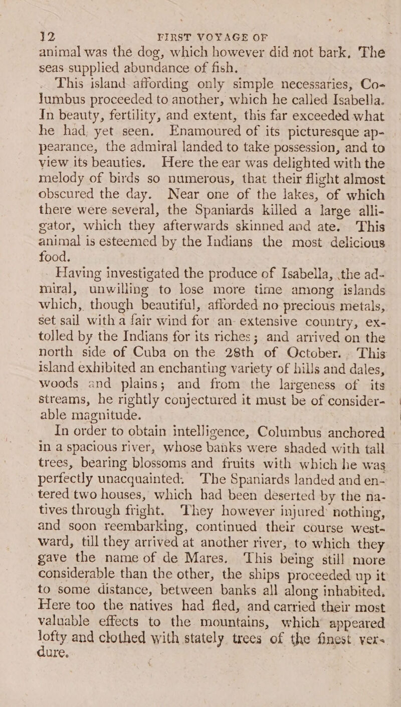 animal was the dog, which however did not bark, The seas supplied abundance of fish. This island affording only simple necessaries, Co Jumbus proceeded to another, which he called Isabella. In beauty, fertility, and extent, this far exceeded what he had, yet seen. Enamoured of its picturesque ap- pearance, the admiral landed to take possession, and to view its beauties. Here the ear was delighted with the melody of birds so numerous, that their flight almost obscured the day. Near one of the lakes, of which there were several, the Spaniards killed a large alli- gator, which they afterwards skinned and ate. This animal is esteemed by the Indians the most delicious food. ; Having investigated the produce of Isabella, the ad- miral, unwilling to lose more time among islands which, though beautiful, afforded no precious metals, set sail with a fair wind for an extensive country, ex- tolled by the Indians for its riches; and arrived on the north side of Cuba on the 28th of October... This island exhibited an enchanting variety of hills and dales, woods and plains; and from the largeness of its streams, he rightly conjectured it must be of consider- able magnitude. In order to obtain intelligence, Columbus anchored » in a spacious river, whose banks were shaded with tall trees, bearing blossoms and fruits with which he was perfectly unacquainted. The Spaniards landed and en- tered two houses, which had been deserted by the na- tives through fright. They however injured’ nothing, and soon reembarking, continued their course west- ward, till they arrived at another river, to which they gave the name of de Mares. ‘This being still more considerable than the other, the ships proceeded up it to some distance, between banks all along inhabited, Here too the natives had fled, and carried their most valuable effects to the mountains, which appeared lofty and clothed with stately trees of the finest vers Ure.