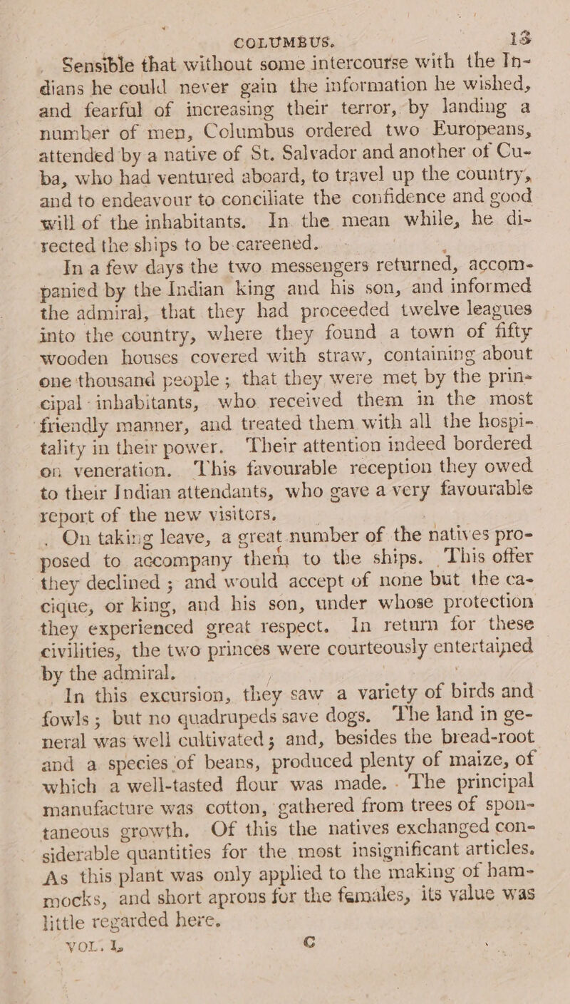 Sensible that without some intercourse with the Tn- dians he could never gain the information he wished, and fearful of increasing their terror, by landing a number of men, Columbus ordered two Europeans, attended by a native of St. Salvador and another of Cu- ba, who had ventured aboard, to travel up the country, and to endeavour to conciliate the confidence and good will of the inhabitants. In. the mean while, he di-~ rected the ships to be careened. : In a few days the two messengers returned, accom- panied by the Indian king and his son, and informed the admiral, that they had proceeded twelve leagues into the country, where they found a town of fifty wooden houses covered with straw, containing about one thousand people; that they were met by the prin- cipal inhabitants, who received them in the most friendly manner, and treated them with all the hospi- tality in their power. ‘Their attention indeed bordered on veneration. This favourable reception they owed to their Indian attendants, who gave a very favourable report of the new visitors. : . On taking leave, a great number of the natives pro- posed to accompany them to the ships. This ofter ‘they declined ; and would accept of none but the ca- cique, or king, and his son, under whose protection they experienced great respect. In return for these civilities, the two princes were courteously entertained by the admiral. In this excursion, they saw a variety of birds and fowls ; but no quadrupeds save dogs. The land in ge- neral was well cultivated; and, besides the bread-root and a species of beans, produced plenty of maize, of which a well-tasted flour was made. . The principal manufacture was cotton, gathered from trees of spon- taneous growth. Of this the natives exchanged con- siderable quantities for the most insignificant articles. As this plant was only applied to the making of ham- mocks, and short aprons for the females, its value was little regarded here. VOL. L Cc