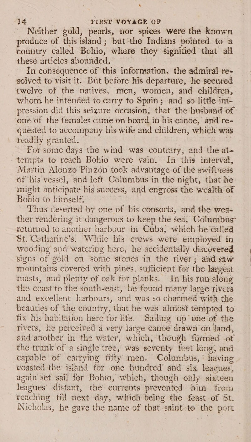 . 14 FIRST VOYAGE OF _ Neither gold, pearls, nor spices were the known produce of this island; but the Indians pointed to a country called Bohio, where they signified that all these articles abounded. - In consequence of this information, the admiral re- solved to visit it. But before his departure, he secured twelve of the natives, men, women, and children, whom he intended to carry to Spain; and so little im- pression did this seizure occasion, that the husband of- one of the females came on board in his canoe, and re- quested to accompany his wife and children, which was readily granted. For some days the wind was contrary, and the at+ tempts to reach Bohio were vain. In this interval, Martin Alonzo Pinzon took advantage of the swiftness of his vessel, and left Columbus in the night, that he might anticipate his success, and engross the wealth of Bohio to himself. Thus deterted by one of his consorts, and the wea- ther rendering it dangerous to keep the sea, Columbus” returned to another harbour in Cuba, which he called St. Catharine’s. While his crews were employed in wooding and watering here, he accidentally discovered signs of gold on ‘some ‘stones in the river; and saw mountains covered with pines, sufficient for the larsest jasts, and plenty of oak for planks. In ‘his fun along the coast to the south- ~east, he found many large rivers and excellent harbours, and was so charmed with the beauties of the country, that he was almost tempted to fix his habitation here for life. Sailing up ote of the rivets, he perceived a very large canoe drawn on Jand, and another in the water, which, though formed of the trunk of a single tree, was seventy feet long, and capable of carrying fifty men. Columbus, : having coasted the: island for one bundred’ and six leagues, again set sail for Bohio, which, though only sixteen leagues’ distant, the currents prevented him from reaching till next day, which being the feast of St. Nicholas, he gave the name of that sairit-to the port