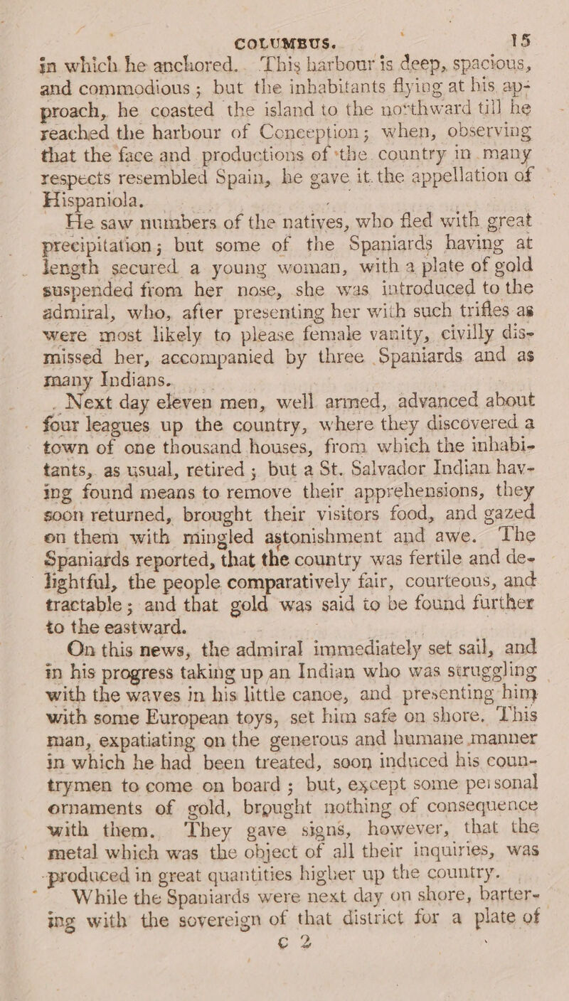 . COLUMBUS.. ; 18 in which he anchored.. ‘This harbour is deep, spacious, and commodious ; but the inhabitants flying at his, ap- proach, he coasted the island to the nosthward ti he reached the harbour of Coneeption; when, observing that the face and productions of the. country in many respects resembled Spain, he gave it. the appellation of Hispaniola. ) paDM He saw numbers of the natives, who fled with great precipitation; but some of the Spaniards having at Jength secured a young woman, with a plate of gold suspended from her nose, she was introduced to the admiral, who, after presenting her with such trifles as were most likely to please female vanity, civilly dis- missed her, accompanied by three Spaniards and as smany Indians... _ Next day eleven men, well armed, advanced about - four leagues up the country, where they discovered a town of one thousand houses, from which the inhabi- tants, as usual, retired ; but a St. Salvador Indian hav- ing found means to remove their apprehensions, they soon returned, brought their visitors food, and gazed en them with mingled astonishment and awe. The Spaniards reported, that the country was fertile and de- —Tightful, the people comparatively fair, courteous, and tractable ; and that gold was said io be found further to the eastward. | | On this news, the admiral immediately set sail, and in his progress taking up an Indian who was struggling with the waves in his little canoe, and presenting hin with some European toys, set him safe on shore. This man, expatiating on the generous and humane manner in which he had been treated, soon induced his coun- trymen to come on board ; but, except some pei sonal ornaments of gold, brought nothing of consequence with them. They gave signs, however, that the metal which was the object of all their inquiries, was -produced in great quantities higher up the country. While the Spaniards were next day on shore, barter- ing with the sovereign of that district for a plate of ¢ 2 .
