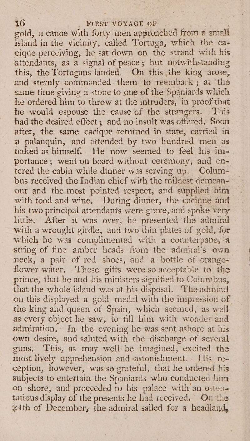 gold, a canoe with forty men approached from a smali ina in the vicinity, called Tortuga, which the ca- cique perceiving, he sat down on the strand with his attendants, as a signal of peace; but notwithstanding this, the Tortugans landed. On this the king arose, and sternly commanded them to reembark ; at the same time giving a stone to one of the Spaniards which he ordered him to throw at the intruders, in proof that he would espouse the cause of the strangers. This had the desired effect; and no insult was offered. Soon es the same cacique returned in state, carried in a palanguin, and attended by two hundred men as naked as himself. He now seemed to feel his im- portance; went on board without ceremony, and en- tered the cabin while dinner was serving up. Colum- bus received the Indian chief with the mildest demean- our and the most pointed respect, and supplied him with food and wine. During dinner, the cacique and his two principal attendants were grave, and spoke very little. After it was over, he presented the admiral with a wrought girdle, and two thin plates of gold, for which he was complimented with a counterpane, -a string of fine amber beads from the admiral’s own neck, a pair of red shoes, and a bottle of orange- flower water. These gifts were so acceptable to the prince, that he and his ministers signified to Columbus, that the whole island was at his disposal. The admiral on this displayed a gold medal with the impression of the king and queen of Spain, which seemed, as well as every object he saw, to fill him with wonder and admiration.» In the evening he was sent ashore at his own desire, and saluted with the discharge of several guns. ‘This, as may well be imagined, excited the most lively apprehension and astonishment. His re- ception, however, was so grateful, that he ordered his subjects to entertain the Spaniards who conducted hina on shore, and proceeded to his palace with’ an osten- tatious display of the presents he had received, Qn the 4th of December, the admiral sailed for a headland,
