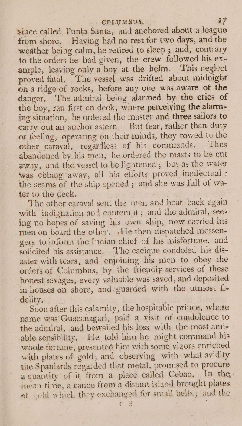 “since called Punta Santa, and anchored about a league from shore. Having had no rest for two days, and the weather being calm, he retired to sleep ; and, contrary to the orders he had given, the crew followed his ex- ample, leaving only a boy at the helm. This neglect proved fatal. The vessel was drifted about midnight on a ridge of rocks, before any one was aware of the danger, The admiral being alarmed by the cries of the boy, ran first on deck, where perceiving the alarm-_ ing situation, he ordered the master and three sailors to carry out an anchor astern, But fear, rather than duty or feeling, operating on their minds, they rowed to the other caraval, regardless of his commands, Thus abandoned by his men, he ordered the masts to be cut away, and the vessel to be lightened ; but as the water was ebbing away, all his efforts proved ineffectual : the seams of the ship opened; and she was full of wa- ter to the deck. The other caraval sent the men and boat back again with indignation and contempt; and the admiral, see-' ing no hopes of saving his own ship, now carried his men on board the other. »He then dispatched messen- _ gers to inform the Indian chief of his misfortune, and solicited his assistance. The cacique condoled his dis- aster with tears, and enjoining his men to obey the orders of Columbus, by the friendly services of these honest savages, every valuable was saved, and deposited in houses on shore, and/guarded with the utmost fi- delity. . : Soon after this calamity, the hospitable prince, whose name was Guacanagari, paid a visit of condolence to the admiral, and bewailed his loss with the most ami- able sensibility. He told him he might command bis whole fortune, presented him with some vizors enriched with plates of gold; and observing with what avidity the Spaniards regarded that metal, promised to procure a quantity of it from a place called Cebao, In the, mean time, a canoe from a distant island brought plates _ of vold which they exchanged for small bells; and the Cus }