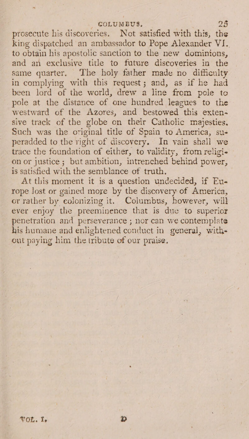 prosecute his discoveries. Not satisfied with this, the king dispatched an ambassador to Pope Alexander VI. to obtain his apostolic sanction to the new dominions, and an exclusive title to future discoveries in the same quarter. The holy father made no difficulty in complying with this request; and, as if he had been lord of the world, drew a line from pole to pole at the distance of one hundred leagues to the westward of the Azores, and bestowed this exten- sive track of the globe on their Catholic majesties. Such was the original title of Spain to America, su peradded to the right of discovery. In vain shall we trace the foundation of either, to validity, from religi- on or justice ; but ambition, intrenched behind power, is satisfied with the semblance of truth. At this moment it is a question undecided, if Eu- rope lost or gained moye by the discavery of America, or rather by colonizing it. Columbus, however, will ever enjoy the preeminence that is due to superior penetration and perseverance ; nor can we contemplate his humane and enlightened conduct in general, with- out paying him the tribute of our praise, : TOR. te 2