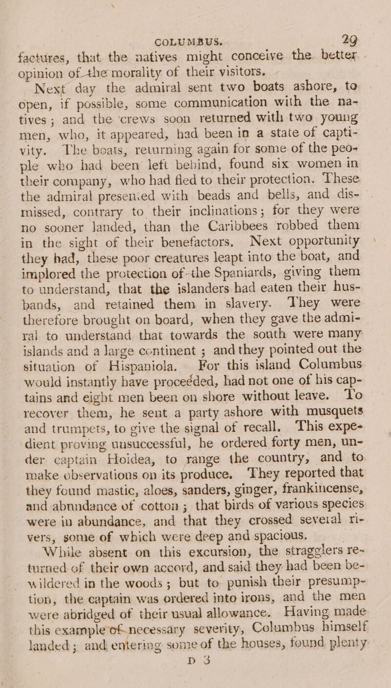 factures, that the natives might conceive the better opinion of the morality of their visitors. Next day the admiral sent two boats ashore, to open, if possible, some communication with the na- tives ; and the crews soon returned with two young men, who, it appeared, had been in a state of capti- vity. The boats, returning again for some of the peo- ple who had been left behind, found six women in their company, who had fied to their protection. These the admiral presenied with beads and bells, and dis- missed, contrary to their inclinations; for they were no sooner Janded, than the Caribbees robbed them in the sight of their benefactors. Next opportunity they had, these poor creatures leapt into the boat, and implored the protection of-the Spaniards, giving them to understand, that the islanders had eaten their hus- bands, and retained them in slavery. They were therefore brought on board, when they gave the admi- ral to understand that towards the south were many islands and a large continent ; and they pointed out the situation of Hispaniola. For this island Columbus. would instantly have procedded, had not one of his cap- tains and eight men been on shore without leave. ‘Yo recover them, he sent a party ashore with musquets and trumpets, to give the signal of recall. This expe- dient proving unsuccessful, he ordered forty men, un- der captain Hoidea, to range the country, and to make observations on its produce. They reported that they found mastic, aloes, sanders, ginger, frankincense, and abundance vf cotton ; that birds of various species were in abundance, and that they crossed several ri- vers, some of which were deep and spacious. . While absent on this excursion, the stragglers re- turned of their own accoyd, and said they: had been be- wildered in the woods ; but to: punish their presump- tion, the captain was ordered into irons, and the men were abridged of their usual allowance. Having made this exampleof.necessary severity, Columbus himself landed ; and entering some of the houses, found plenty D3