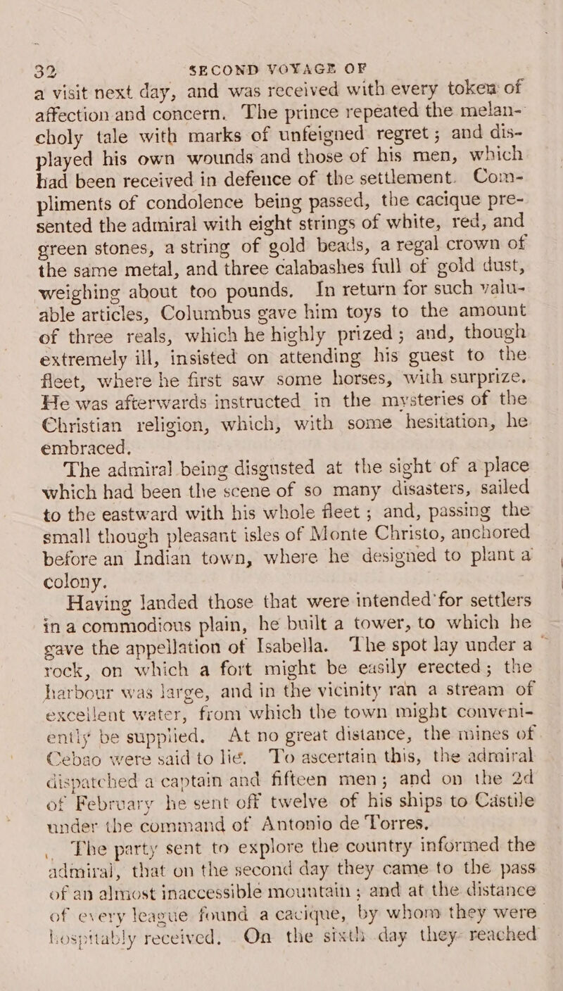 a visit next day, and was received with every tokew of affection and concern. The prince repeated the melan- choly tale with marks of unfeigned regret ; and dis- played his own wounds and those of his men, which had been received in defence of the settlement. Com- pliments of condolence being passed, the cacique pre- sented the admiral with eight strings of white, red, and green stones, a string of gold beads, a regal crown of the same metal, and three calabashes full of gold dust, weighing about too pounds, In return for such valu- able articles, Columbus gave him toys to the amount of three reals, which he highly prized; and, though extremely ill, insisted on attending his guest to the fleet, where he first saw some horses, with surprize. He was afterwards instructed in the mysteries of the Christian religion, which, with some hesitation, he embraced, The admiral being disgusted at the sight of a place which had been the scene of so many disasters, sailed to the eastward with his whole fleet ; and, passing the small though pleasant isles of Monte Christo, anchored before an Indian town, where he designed to plant a colony. Having landed those that were intended for settlers in a commodious plain, he built a tower, to which he gave the appellation of Isabella. ‘The spot lay under a ~ rock, on which a fort might be easily erected; the harbour was large, and in the vicinity ran a stream of excellent water, from which the town might convent- ently be supplied. At no great distance, the mines of Cebao were said to lie. To ascertain this, the admiral dispatched a captain and fifteen men; and on the 2d of February he sent off twelve of his ships to Castile under the command of Antonio de Torres, _ The party sent to explore the country informed the admiral, that on the second day they came to the pass of an almost inaccessible mountain ; and at the distance of every league found a cacique, by whom they were hospttably received. On the sixth day they- reached