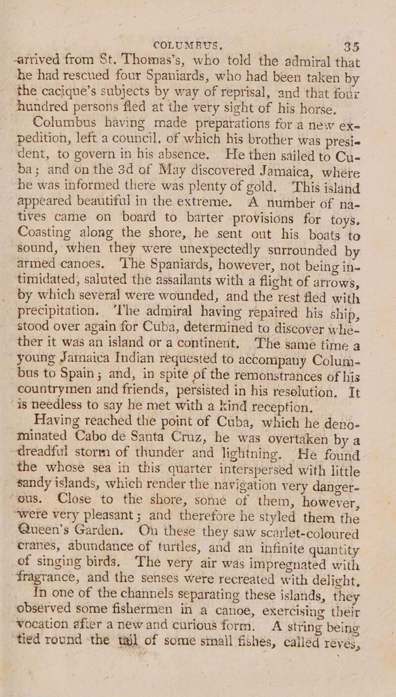 «arrived from St. Thomas’s, who told the admiral that he had rescued four Spaniards, who had been taken by the cacique’s subjects by way of reprisal, and that four hundred persons fled at the very sight of his horse, Columbus having made preparations for a new ex pedition, left a council, of which his brother was presi« dent, to govern in his absence. He then sailed to Cu- ba; and on the 3d of May discovered Jamaica, where he was informed there was plenty of gold. This island appeared beautiful in the extreme. A number of na- tives came on board to barter provisions for toys. Coasting along the shore, he sent out his boats to sound, when they were unexpectedly snrrounded by armed canoes. ‘he Spaniards, however, not being in- timidated, saluted the assailants with a flight of arrows, by which several were wounded, and the rest fled with precipitation. ‘lhe admiral having repaired his ship, stood over again for Cuba, determined to discover whe- ther it was an island or a continent. The same time a young Jamaica Indian requested to accompany Colum- bus to Spain; and, in spite of the remonstrances of his countrymen and friends, persisted in his resolution. It is needless to say he met with a kind reception. Having reached the point of Cuba, which he deno- minated Cabo de Santa Cruz, he was overtaken by a dreadful storm of thunder and lightning. He found the whose sea in this quarter interspersed with little sandy islands, which render the navigation very danger- “ous. Close to the shore, some of them, however, “were very pleasant ; and therefore he styled them the Queen’s Garden. On these they saw scarlet-coloured cranes, abundance of turtles, and an infinite quantity of singing birds. The very air was impregnated with fragrance, and the senses were recreated with delight, In one of the channels separating these islands, they observed some fishermen in a canoe, exercising their wocation afier a newand curious form. A string being tied round the tail of some small fishes, called réves,