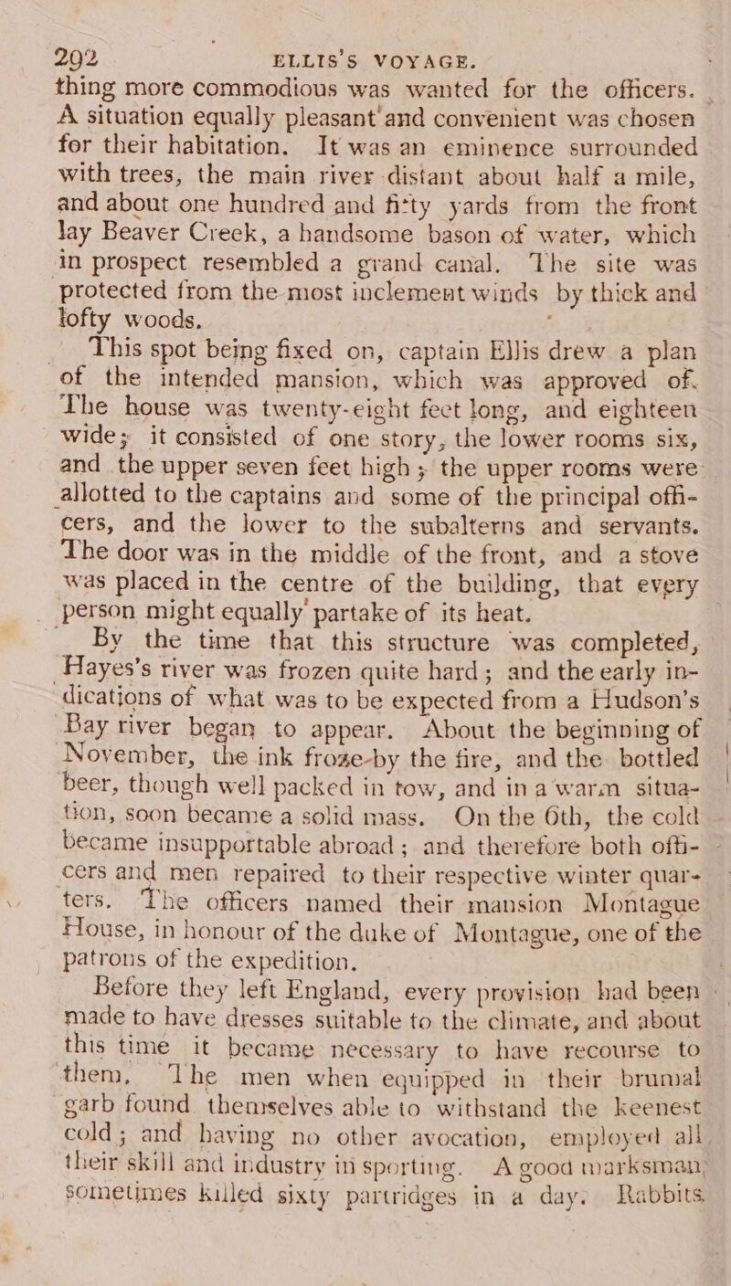 thing more commodious was wanted for the officers. - A situation equally pleasant'and convenient was chosen for their habitation. It was an eminence surrounded with trees, the main river distant about half a mile, and about one hundred and fitty yards from the front Jay Beaver Creek, a handsome bason of water, which in prospect resembled a grand canal. The site was protected from the most inclement winds by thick and lofty woods, _ This spot being fixed on, captain Ellis drew a plan of the intended mansion, which was approved of. The house was twenty-eight fect long, and eighteen wide; it consisted of one story, the lower rooms six, and the upper seven feet high ; the upper rooms were: allotted to the captains and some of the principal offi- cers, and the lower to the subalterns and servants. The door was in the middle of the front, and a stove was placed in the centre of the building, that every _ person might equally partake of its heat. . ___ By the time that this structure was completed, _Hayes’s river was frozen quite hard; and the early in- dications of what was to be expected from a Hudson’s ‘Bay river began to appear. About the beginning of November, the ink froze-by the fire, and the bottled ‘beer, though well packed in tow, and in a‘warm situa- tion, soon became a solid mass. On the 6th, the cold became insupportable abroad ; and therefore both offi- cers and men repaired to their respective winter quar- ters. The officers named their mansion Montague House, in honour of the duke of Montague, one of the patrons of the expedition. . Before they left England, every provision had been | made to have dresses suitable to the climate, and about this time it became necessary to have recourse to ‘them, The men when equipped in their brunsal garb found themselves able to withstand the keenest cold; and having no other avocation, employed all. their skill and industry in sporting. A good marksman; sometimes killed sixty partridges in a day. Rabbits.