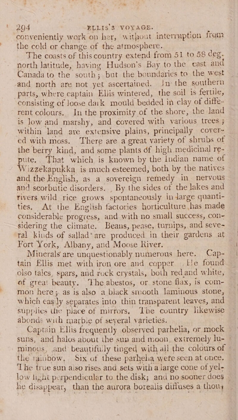 conveniently work on her, without interruption frem the cold or change of the atmosphere. The coasts of this country extend from 51 to 58 deg. north latitude, having Hudson’s Bay to the east and Canada to the south; but the boundaries to the west and north are not yet ascertained. In the southern parts, where captain Ellis wintered, the soil is fertile, consisting of loose dark mould bedded in clay of difte- rent colours. In the proximity of the shore, the land is low and marshy, and covered with various trees ; within land ave extensive plains, principally cover~ ed with moss. There are a great variety of shrubs of the berry kind, and some plants df high medicinal re- pute, That which is known by the ludian name of W izzekapukka is much esteemed, both by the natives and the English, as a sovereign remedy in nervous and scorbutic disorders. . By the sides of the lakes and tivers wild rice grows spontaneously in darge quanti- ties. At the English factories horticulture has made considerable progress, and with no small success, con- sidering the climate. Beans, pease, turnips, and seve- tal kiuds of sallad* are produced in their gardens at Fort York, Albany, and Moose River. Minerals are unquestionably numerous here. Cap- tain Ellis met with iron ore and coppe He found olso tales, spars, and rock crystals, both red.and white, of great beauty. The abestos, or stone flax, is com- mon here; as is also a black smooth laminous stone, which easily separates into thin transparent leaves, and supplies ite place of mirrors, The country likewise abonds with marbie of several varieties. | Captain Ellis frequently observed parhelia, or moc suns, and halos about the sun and moon, extremely lu- minous, and beautifwly tinged with all the colours of the rainbow, Six of these parhelia were seen at once. ‘Lhe true sun aiso rises and sets with a large cone of yel- low light perpendicular to the disk; and no sooner does — he disappear, than the aurora borealis diffuses a thouy —