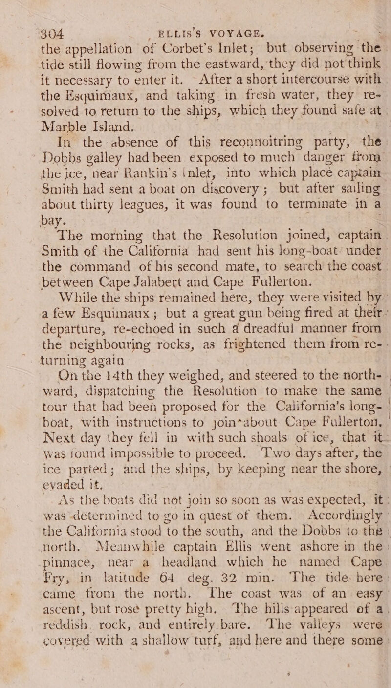 the appellation of Corbet’s Inlet; but observing the tide still owing from the eastward, they did not think it necessary to enter it. After a short intercourse with the Esquimaux, and taking in fresh water, they re- solved to return to the ships, which they found safe at Marble Island. | a In the absence of this reconnoitring party, the Dobbs galley had been exposed to much danger from the ice, near Rankin’s |nlet, into which place captain Smith had sent a boat on discovery ; but after sailing about thirty leagues, it was found to terminate in a bay. The morning that the Resolution joined, captain . Smith of the California had sent his long-boat under the command of hts second mate, to search the coast between Cape Jalabert and Cape Fullerton. 3 While the ships remained here, they were visited by” a few Esquimaux; but a great gun being fired at their- departure, re-echoed in such @ dreadful manner from the neighbouring rocks, as frightened them from re-. turning again . On the 14th they weighed, and steered to the north- . ward, dispatching the Resolution to make the same _ tour that had been proposed for the California’s long | boat, with instructions to jointabout Cape Fullerton, | Next day they fell in with such shoals of ice, that it- was found impossible to proceed. Two days after, the ice parted; and the ships, by keeping near the shore, — evaded it. . _. As the boats did not join so soon as was expected, it: was determined to-go in quest of them. Accordingly © the California stood to the south, and the Dobbs to the ) north. Meanwhile captain Ellis went ashore in the: pinnace, near a headland which he named Cape Fry, in latitude 64 deg. 32 min. ‘The tide: here: came from the north. The coast was of an easy ascent, but rosé pretty high. The hills appeared of a. reddish. rock, and entirely bare. The valleys were govered with a shallow turf, and here and there some: