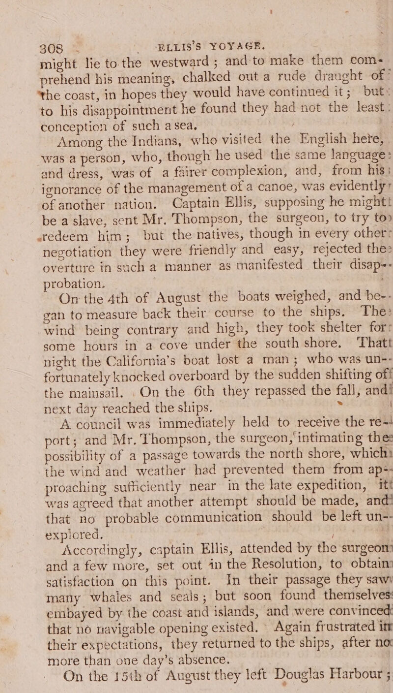 might lie to the westward ; and to make them com- prehend his meaning, chalked out a rude draught of! ‘the coast, in hopes they would have continued it; but» to his disappointment he found they had not the least: conception of such asea. ; | Among the Indians, who visited the English hete, . was a person, who, though he used the same language: and dress, was of a fairer complexion, and, from his: ignorance of the management of a canoe, was evidently’ of another nation. Captain Ellis, supposing he might be a slave, sent Mr. Thompson, the surgeon, to try top redeem him; but the natives, though in every other: negotiation they were friendly and easy, rejected the: overture in such a manner as manifested their disap-- probation. : On the 4th of August the boats weighed, and be-- gan to measure back their course to the ships. The: wind being contrary and high, they took shelter for: some hours in a cove under the south shore. ‘Thatt night the California’s boat lost a man; who was un-- fortunately knocked overboard by the sudden shifting off the mainsail. On the 6th they repassed the fall, andi next day reached the ships. ¥ | A council was immediately held to receive the re-4 port; and Mr. Thompson, the surgeon, intimating thes possibility of a passage towards the north shore, which! the wind and weather had prevented them from ap=- proaching sufficiently near in the late expedition, itt was agreed that another attempt should be made, and! that no probable communication should be left un-- explored. | * Accordingly, captain Ellis, attended by the surgeon and a few more, set out in the Resolution, to obtain satisfaction on this point. In their passage they sawy many whales and seals; but soon found themselves: embayed by the coast and islands, and were convinced that no navigable opening existed. Again frustrated im their expectations, they returned to the ships, after not more than one day’s absence. On the 15th of August they left Douglas Harbour ;