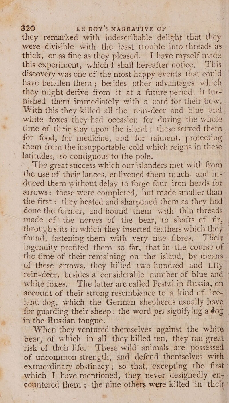 they remarked with indescribable delight that they were divisible with the least trouble into threads as thick, or as fine as they pleased. I have myself made this experiment, which I shall hereafter notice. ‘This discovery was one of the most happy events that could » have befallen them ; besides other advantages which they might derive from it at a future period, it fur- nished them immediately with a cord for their bow. With this they killed all the rein-deer and blue and white foxes they had occasion for during the whcle time of their stay upon the island ; these served them for food, for medicine, and for raiment, protecting them from the insupportable cold which reigns in these Jatitudes, so contiguous to ihe pole. ! The great success which our islanders met with from the usé of their lances, enlivened them much, and in- arrows: these were completed, but made smaller than the first: they heated and sharpened them as they had _ done the former, and bound them with thin threads made of the nerves of the bear, to shafts of fir, | through slits in which they inserted feathers which they _ found, fastening them with very fine fibres. Their | ingenuity profited them so far, that in the course of | the time of their remaining on the island, by means_ of these arrows, they killed two hundred and fifty rein-deer, besides a considerable number of blue and &gt; white foxes. The latter are called Pestzi in Russia, on account of their strong resembunce to a kind of Ice- land dog, which the German shepherds usually have for guarding their sheep: the word. pes signifying a dog | in the Russian tongue. When they ventured themselves against the white bear, of which in all they killed ten, they ran great risk of their life. These wild animals are possessed of uncommon strength, and defend themselves with” extraordinary obstinacy; so that, excepting the first: which I have mentioned, they never designedly en. countered them ; the nine others were killed in their’