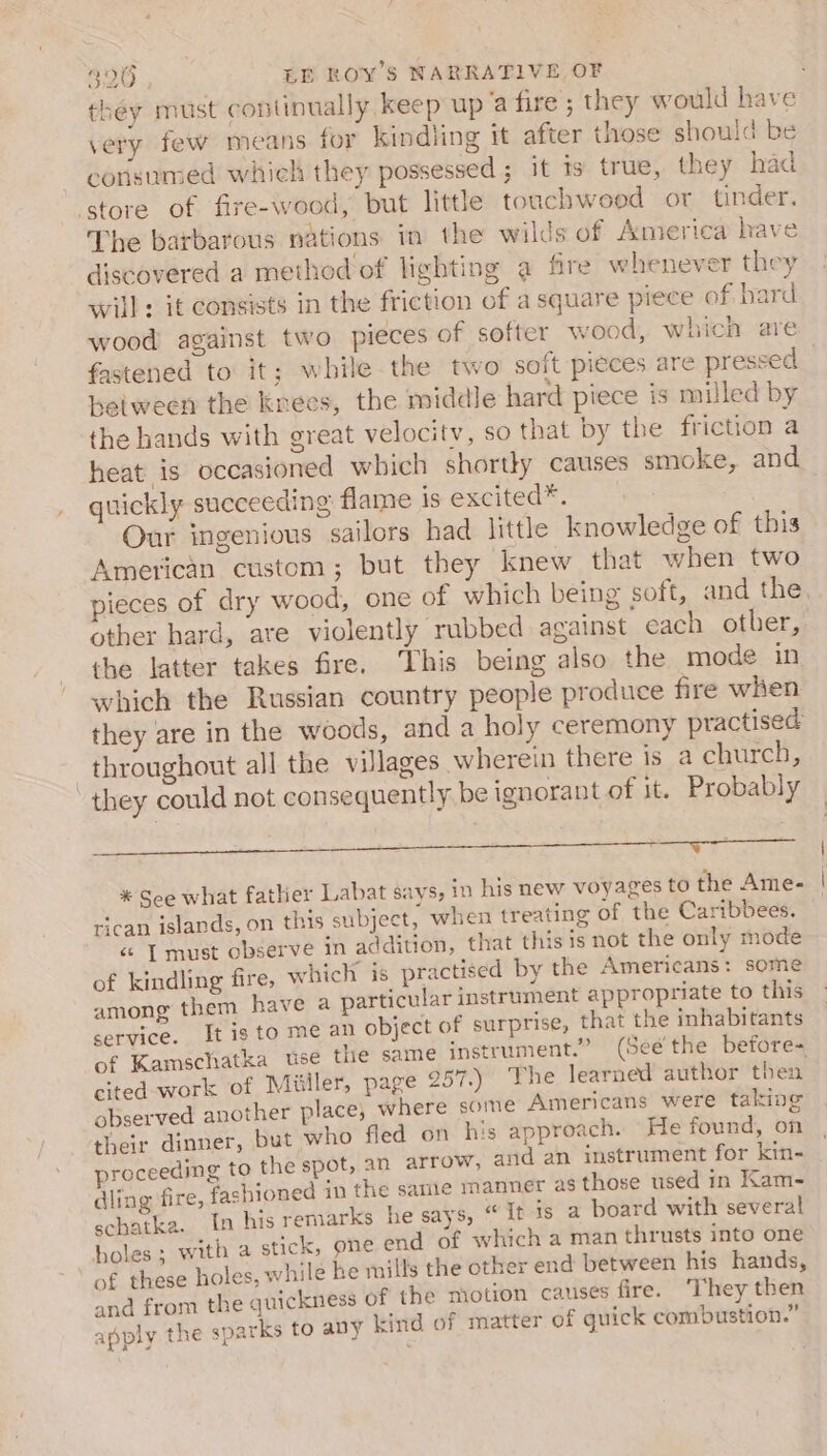 they must continually keep up a fire; they would have very few means foy kindling it afier those should be corisumed whieh they possessed ; it ts true, they had The barbarous nations in the wilds of America have discovered a method'of lighting a fire whenever they will: it consists in the friction of a square piece of bard wood against two pieces of softer wood, which are fastened to it; while the two soft pieces are pressed | between the knees, the middle hard piece is milled by the hands with great velocity, so that by the friction a heat is occasioned which shortky causes smoke, and quickly succeeding flame is excited*. Our ingenious sailors had little knowledge of this American custom; but they knew that when two pieces of dry wood, one of which being soft, and the other hard, ate violently rubbed against cach other, the latter takes fire. This being also the mode in which the Russian country people produce fire when they are in the woods, and a holy ceremony practised throughout all the villages wherein there is a church, they could not consequently. be ignorant of it. Probably ad (RS th NR ON DO a EW Meson ee dSie Bee O EE ea * See what father Labat says, in his new voyages to the Ame- rican islands, on this subject, when treating of the Caribbees. «© | must observe in addition, that this is not the only mode of kindling fire, which is practised by the Americans: some among them have a particular instrument appropriate to this service. It ig to me an object of surprise, that the inhabitants of Kamschatka use the same instrument.” (Seé' the before- cited work of Miiller, page 257.) The learned author then observed another place, where some Americans were taking their dinner, but who fled on his approach. He found, on proceeding to the spot, an arrow, and an instrument for kin- dling fire, fashioned in the same manner as those used in Kam- scbatka. In his remarks he says, “ it is a board with several holes ; with a stick, one end of which a man thrusts into one of these holes, while he mills the other end between his hands, and from the quickness of the motion causes fire. They then apply the sparks to any kind of matter of quick combustion.”