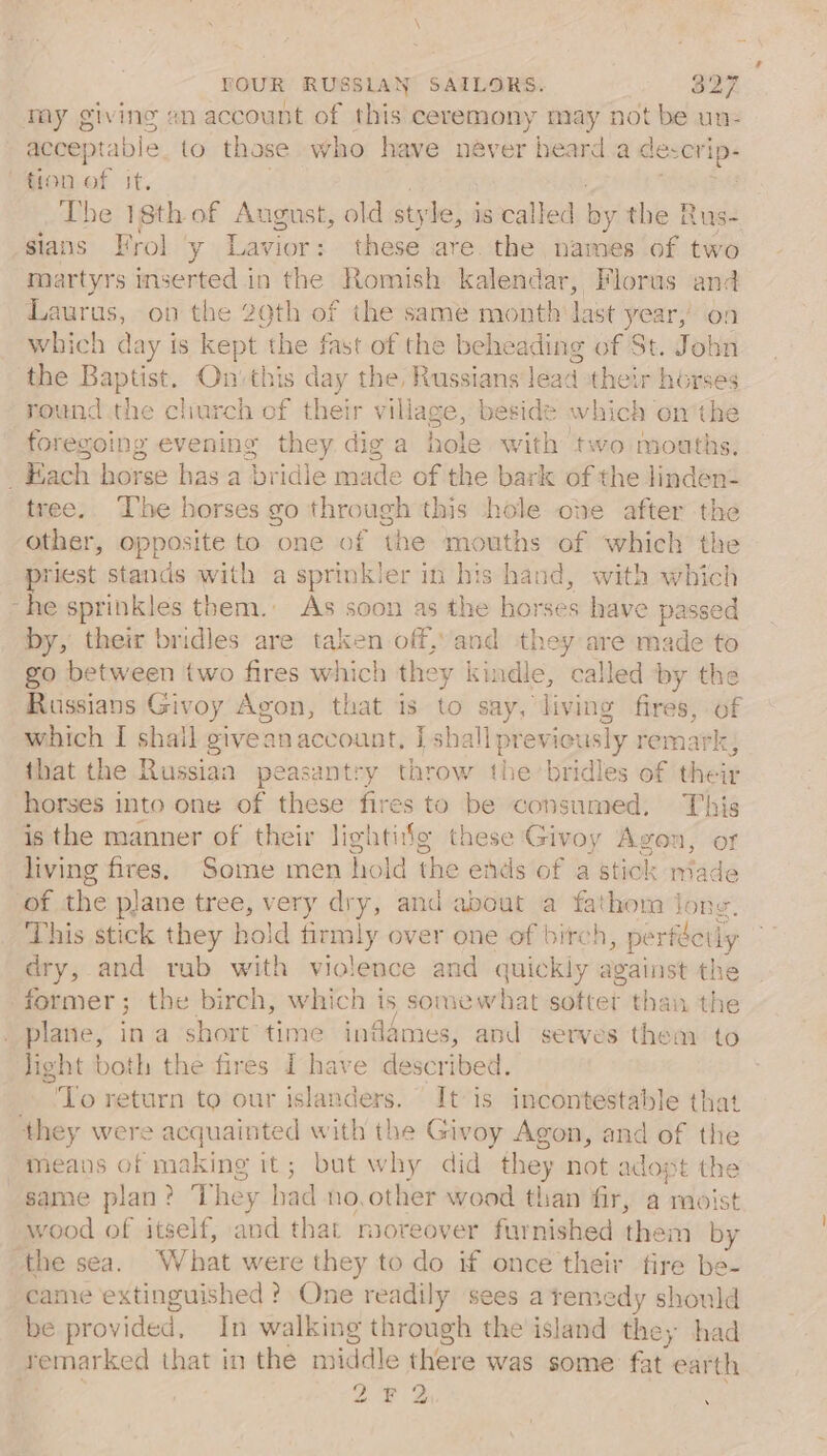 my giving sn account of this ceremony may not be un- acceptable to those who have never heard a descrip: tion of it. The 18th of August, old style, j is called ay the Rus- sians Frol y Lavior: these are. the names of two martyrs inserted in the Romish kalendar, Florus and Laurus, on the 29th of the same month last year, on which day is kept the fast of the beheading of St. John the Baptist. On'this day the, Russians lead their horses round the cliurch of their village, beside which on the foregoing evening they diga hole with two mouths. Each horse has-a bridle made ofthe bark of the linden- tree. The horses go through this hole ohe after the other, opposite to one of the mouths of which the priest stands with a sprinkler in his hand, with which “he sprinkles them. As soon as the horses have passed by, their bridles are taken off, and they are made to go between two fires which they kindle, called by the Russians Givoy Agon, that is to say, living fires, of which I shail giveanaccount, I shall previously remark, that the Russian peasantry throw the bridles of their horses into one of these fires to be consumed, This is the manner of their lightifg these Givoy Avon 1 OF living fires. Some men hold the ends of a Btiok made of the plane tree, very dry, and about a fathom jong. This stick they hold ent over one of birch, pe rféetly dry, and rub with violence and quickly against the former; the birch, which is somewhat sotter than the plane, in a short time inflames, and serves them to light both the fires I have described. ‘To return to our islanders. It is incontestable that they were acquainted with the Givoy Agon, and of the meavs of making it; but why did ae not adopt the same plan? T hey had no, other wood than fir, a moist wood of itself, and that moreover furnished ice m by the sea. What were they to do if once their fire be- came extinguished ? One readily sees a remedy should be pro bvidex, In walking through the island the, had remarked that in the middle there was some fat ‘earth te Dy ~~ N