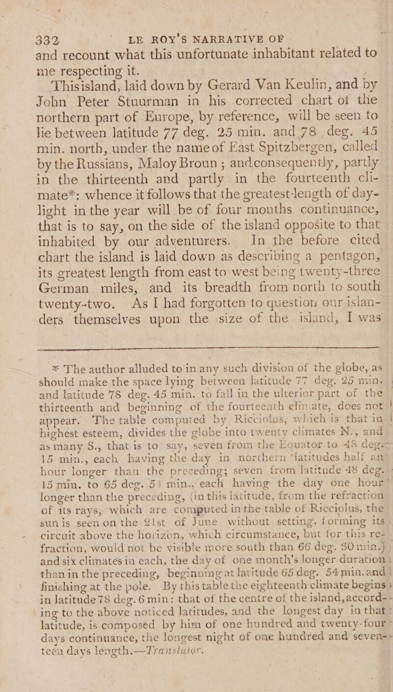 and recount what this unfortunate inhabitant related to me respecting it. Thisisland, laid down by Gerard Van Keulin, and by John Peter Stuurman in his corrected chart of the northern part of Europe, by reference, will be seen to lie between latitude 77 deg. 25 min. and 78 deg. 45 min. north, under the nameof East Spitzbergen, called by the Russians, Maloy Broun ; andconsequently, partly in the thirteenth and partly in the fourteenth cli- mate*: whence it follows that the greatest length of day- light in the year will be of four months continuance, that is to say, on the side of the island opposite to that inhabited by our adventurers. In the before cited chart the island is laid down as describing a pentagon, its greatest length from east to\west being twenty-three German miles, and its breadth from north to south twenty-two. As I had forgotten to question our islan- ders themselves upon the size of the island, [ was * The author alluded to in any such division of the globe, as should make the space lying between latitude 77 deg, 25 min. and latitude 78 deg. 45 min. to fall in the ulterior part of the thirteenth and beginning of the fourteenth eliniate, does not | appear. The table computed by Ricciolus, whieh is that io | highest esteem, divides the globe into twenty climates N., and asmany S., that is to say, seven from the Equator to 48 deg- 15 min., each having the day in northern ‘latitudes half an hour longer than the preceding; seven from latitude 48 deg. - 15 min. to 65 deg. 54 min., each having the day one hour’ longer than the preceding, (in this latitude, from the refraction of its rays, which are computed in the table of Ricciolus, the - sunis seenonthe Zlst of June without setting, forming its). circuit above the horizon, which circumstance, but for this re- fraction, would not be visible more south than 66 deg. 30 niin.) : and six climates in each, the day of one month’s longer duration | thanin the preceding, beginning at latitude 65deg. 54min.and! finishing at the pole. By this table the eighteenth climate begins ; in Jatitude 78 deg. 6 min; that of the centre of the island, accord- - ing to the above noticed latitudes, and the longest day in that: latitude, is composed by him of one hundred and twenty-four * days continuance, the longest night of one hundred and seven-- teen days length.—Translaior.