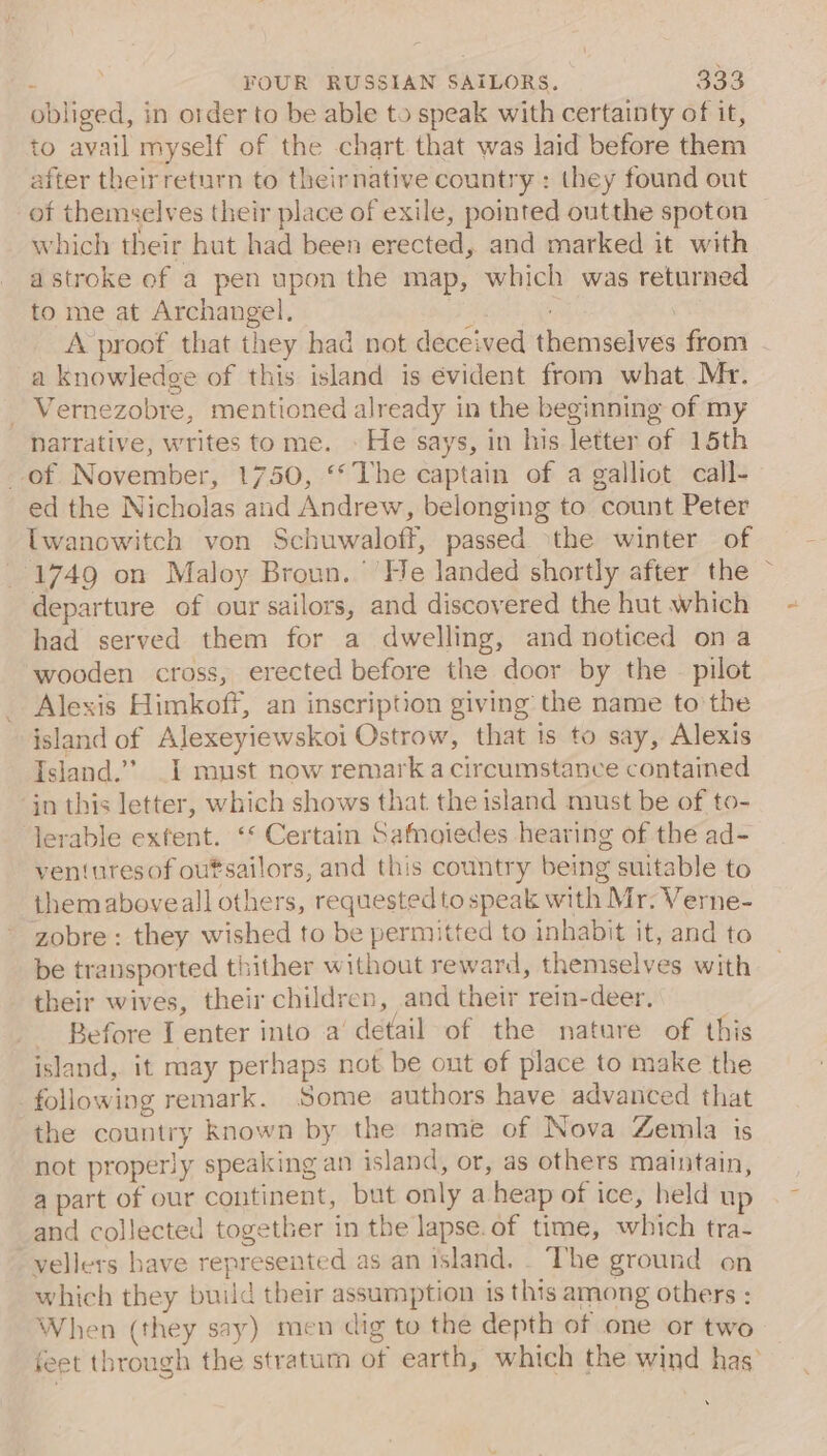 obliged, in order to be able to speak with certainty of it, to avail myself of the chart that was laid before them after theirreturn to theirnative country : they found out of themselves their place of exile, pomted outthe spoton — which their hut had been erected, and marked it with a stroke of a pen upon the map, which was returned to me at Archangel. ah . A proof that they had not deceived themselves from a knowledge of this island is evident from what Mr. _ Vernezobre, mentioned already in the beginning of my narrative, writes tome. » He says, in his letter of 15th of November, 1750, “The captain of a galliot call- ed the Nicholas and Andrew, belonging to count Peter twanowitch von Schuwaloff, passed ithe winter of 1749 on Maloy Broun. He landed shortly after the ~ departure of our sailors, and discovered the hut which had served them for a dwelling, and noticed ona wooden cross, erected before the door by the — pilot Alexis Himkoff, an inscription giving the name to the island of Alexeyiewskoi Ostrow, that is to say, Alexis Island.’ _1 must now remark a circumstance contained in this letter, which shows that the island must be of to- lerable extent. ‘* Certain Safmoiedes hearing of the ad- ventures of outsailors, and this country being suitable to themaboveall others, requested to speak with Mr. Verne- zobre : they wished to be permitted to inhabit it, and to be transported thither without reward, themselves with their wives, their children, and their rein-deer. _ Before I enter into a detail of the nature of this island, it may perhaps not be out of place to make the following remark. Some authors have advanced that the country known by the name of Nova Zemla is not properly speaking an island, or, as others maintain, a part of our continent, but only a heap of ice, held up and collected together in the lapse. of time, which tra- vellers have represented as an island. . The ground on which they build their assumption is this among others : When (they say) men dig to the depth of one or two feet through the stratum of earth, which the wind has’