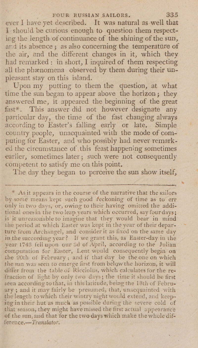 ever I have yet deseribed. It was natural aswell that 1 should be curious enough to question them respect- ing the length of continuance of the shining of the sun, and its absence; as also concerning the temperature of the air, and the different changes in it, which they had remarked: in short, I inquired of them respecting all the phenomena observed by them os their un- pleasant stay on this island. Upon my putting to them the question, at what time the sun began to appear above the horizon; they answered me, it appeared the beginning of the great fast*, This answer did not however designate any particular day, the time of the fast changing always according to Easter’s falling early or late, Simple ~ country people, unacquainted with the mode of com- puting for Easter, and who possibly had never remark- ed the circumstance of this feast happening sometimes earlier, sometimes later; such were not consequently competent to satisfy me on this point. The day they began to perceive the sun show itself, —_—_— ta tt enna: | * Asit appears in the course of the narrative that the sailors by some means kept such good #eckoning of time as to err only in two days, or, owing to their having omitted the addi- tional onesin the two Jeap years which occurred, say four days; is it unreasonable to imagine that they would bear in mind the period at which Easter was kept im the year of their depar- ture trom Archangel, and consider it as fixed on the same day in thes succeeding year } ? If we grant this, as Easter-day in the year 1743 fellupon our Sd of Abril, according to the Julian computation for Easter, Lent would consequently begin on the 20th of February ; andif that day be the one on which thesun was seen to emerge first from belgw the horizon, it will differ from the table of Ricciclus, which calculates for the re fraction of light by only two days; the time it should be first seen according to that, in this latitude, being the 18th of Febru ary ; and it may fairly be presumed, that, unacquainted with the length to which their wintry night would extend, and keep« ing in their hut as much as possible during the severe cold of that season, they might have missed the first actual appearance of the sun, and that for the two days which make the whole dif- ference, —Tyanslator.