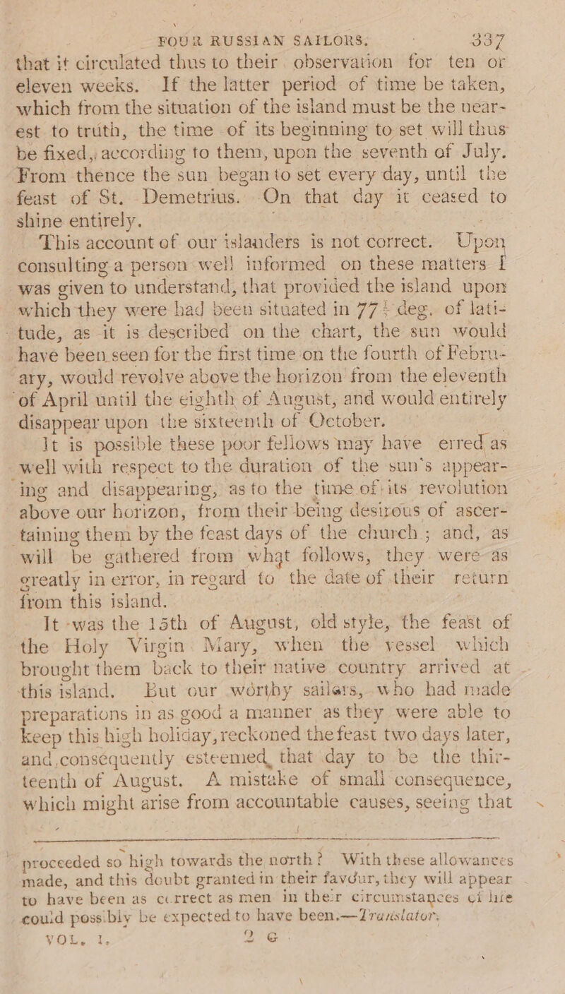 that it circulated thus to their. observation for ten or eleven weeks. If the latter period of time be taken, which from the situation of the island must be the uear- est to truth, the time of its beginning to set will thus be fixed, according to them, upon the seventh of July. From thence the sun began to set every day, until the feast of St. Demetrius. -On that day it ceased to shine entirely. : E: This account ef our islanders is not correct. Upor consulting a person well informed on these matters [ was given to understand, that provided the island upon which they were had been situated in 77+ deg. of lati- tude, as it is described on the chart, the sun would have been seen for the first time on the fourth of Febru- ary, would revolve above the horizon from the eleventh ‘of April until the cighth of August, and would entirely disappear upon the sixteenth of October. ; It is possible these poor fellows may have erred as well with respect to the duration of the sun's appear- ing and disappearing, as to the time of)its revolution above our horizon, from their being desirous of ascer- taining them by the feast days of the church ; and, as will be gathered from whgt follows, they were as greatly in error, in regard to the date of their return from this island. eae , It -was the 15th of August, old style, the feast of the Holy Virgin: Mary, when ‘the vessel which brought them back to their native country arrived at this island. But our wortby sailers,.who had made preparations in as good a manner as they were able to keep this high holiday, reckoned the feast two days later, and,conséquently esteemed, that day to be the thir- teenth of August. A mistake of smali consequence, which might arise from accountable causes, seeing that er proceeded so high towards the north ¢ With these allowances made, and this doubt granted in their favdur, they will appear to have been as cu rrect as men im ther circumstances ¢i lire couid possibly be expected to have been.—Translator: yak. 4, 26.